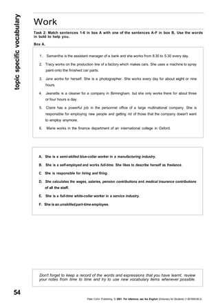 topic specific vocabulary 54 
Work 
Task 2: Match sentences 1-6 in box A with one of the sentences A-F in box B, Use the words 
in bold to help you. 
Box A. 
1 . Samantha is the assistant manager of a bank and she works from 8.30 to 5.30 every day. 
2. Tracy works on the production line of a factory which makes cars. She uses a machine to spray 
paint onto the finished car parts. 
3. Jane works for herself. She is a photographer. She works every day for about eight or nine 
hours. 
4. Jeanette is a cleaner for a company in Birmingham, but she only works there for about three 
or four hours a day. 
5. Claire has a powerful job in the personnel office of a large multinational company. She is 
responsible for employing new people and getting rid of those that the company doesn't want 
to employ anymore. 
6. Marie works in the finance department of an international college in Oxford. 
A. She is a semi-skilled blue-collar worker in a manufacturing industry. 
B. She is a self-employed and works full-time. She likes to describe herself as freelance. 
C She is responsible for hiring and firing. 
D. She calculates the wages, salaries, pension contributions and medical insurance contributions 
of all the staff. 
E. She is a full-time white-collar worker in a service industry. 
F. She is an unskilled part-time employee. 
Don't forget to keep a record of the words and expressions that you have learnt, review 
your notes from time to time and try to use new vocabulary items whenever possible. 
Peter Collin Publishing. © 2001. For reference, sec the English Dictionary for Students (1-901659-06-2) 
 