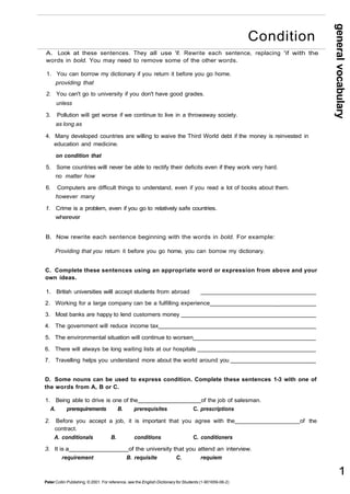 A. Look at these sentences. They all use 'if. Rewrite each sentence, replacing 'if with the 
words in bold. You may need to remove some of the other words. 
1. You can borrow my dictionary if you return it before you go home. 
providing that 
2. You can't go to university if you don't have good grades. 
unless 
3. Pollution will get worse if we continue to live in a throwaway society. 
as long as 
4. Many developed countries are willing to waive the Third World debt if the money is reinvested in 
education and medicine. 
on condition that 
5. Some countries will never be able to rectify their deficits even if they work very hard. 
no matter how 
6. Computers are difficult things to understand, even if you read a lot of books about them. 
however many 
1. Crime is a problem, even if you go to relatively safe countries. 
wherever 
B. Now rewrite each sentence beginning with the words in bold. For example: 
Providing that you return it before you go home, you can borrow my dictionary. 
C. Complete these sentences using an appropriate word or expression from above and your 
own ideas. 
1. British universities will accept students from abroad 
2. Working for a large company can be a fulfilling experience _ 
3. Most banks are happy to lend customers money 
4. The government will reduce income tax 
5. The environmental situation will continue to worsen 
6. There will always be long waiting lists at our hospitals 
7. Travelling helps you understand more about the world around you 
D. Some nouns can be used to express condition. Complete these sentences 1-3 with one of 
the words from A, B or C. 
1. Being able to drive is one of the of the job of salesman. 
A. prerequirements B. prerequisites C. prescriptions 
2. Before you accept a job, it is important that you agree with the of the 
contract. 
A. conditionals B. conditions C. conditioners 
3. It is a of the university that you attend an interview. 
requirement B. requisite C. requiem 
Peter Collin Publishing. © 2001. For reference, see the English Dictionary for Students (1-901659-06-2) 
general vocabulary 
1 
Condition 
 