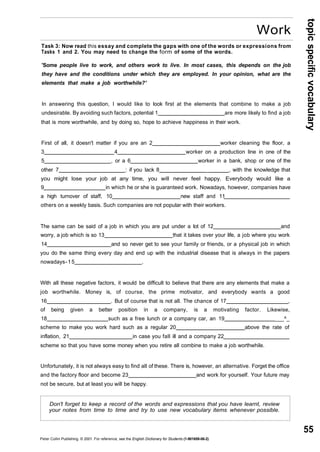 topic specific vocabulary 
55 
Work 
Task 3: Now read this essay and complete the gaps with one of the words or expressions from 
Tasks 1 and 2. You may need to change the form of some of the words. 
'Some people live to work, and others work to live. In most cases, this depends on the job 
they have and the conditions under which they are employed. In your opinion, what are the 
elements that make a job worthwhile?' 
In answering this question, I would like to look first at the elements that combine to make a job 
undesirable. By avoiding such factors, potential 1 are more likely to find a job 
that is more worthwhile, and by doing so, hope to achieve happiness in their work. 
First of all, it doesn't matter if you are an 2 worker cleaning the floor, a 
3 4 worker on a production line in one of the 
5 , or a 6 worker in a bank, shop or one of the 
other 7 : if you lack 8 _ , with the knowledge that 
you might lose your job at any time, you will never feel happy. Everybody would like a 
9 in which he or she is guaranteed work. Nowadays, however, companies have 
a high turnover of staff, 10 new staff and 11 
others on a weekly basis. Such companies are not popular with their workers. 
The same can be said of a job in which you are put under a lot of 12 and 
worry, a job which is so 13 that it takes over your life, a job where you work 
14 and so never get to see your family or friends, or a physical job in which 
you do the same thing every day and end up with the industrial disease that is always in the papers 
nowadays - 15 . 
With all these negative factors, it would be difficult to believe that there are any elements that make a 
job worthwhile. Money is, of course, the prime motivator, and everybody wants a good 
16 . But of course that is not all. The chance of 17 , 
of being given a better position in a company, is a motivating factor. Likewise, 
18 such as a free lunch or a company car, an 19 ___^_ 
scheme to make you work hard such as a regular 20 above the rate of 
inflation, 21 in case you fall ill and a company 22 
scheme so that you have some money when you retire all combine to make a job worthwhile. 
Unfortunately, it is not always easy to find all of these. There is, however, an alternative. Forget the office 
and the factory floor and become 23 and work for yourself. Your future may 
not be secure, but at least you will be happy. 
Don't forget to keep a record of the words and expressions that you have learnt, review 
your notes from time to time and try to use new vocabulary items whenever possible. 
Peter Collin Publishing. © 2001. For reference, see the English Dictionary for Students (1-901659-06-2) 
 