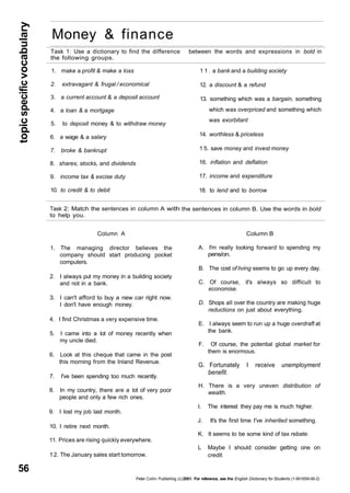 topic specific vocabulary 56 
Money & finance 
Task 1: Use a dictionary to find the difference 
the following groups. 
1. make a profit & make a loss 
2. extravagant & frugal / economical 
3. a current account & a deposit account 
4. a loan & a mortgage 
5. to deposit money & to withdraw money 
6. a wage & a salary 
7. broke & bankrupt 
8. shares, stocks, and dividends 
9. income tax & excise duty 
10. to credit & to debit 
Task 2: Match the sentences in column A with 
to help you. 
Column A 
1. The managing director believes the 
company should start producing pocket 
computers. 
2. I always put my money in a building society 
and not in a bank. 
3. I can't afford to buy a new car right now. 
I don't have enough money. 
4. I find Christmas a very expensive time. 
5. I came into a lot of money recently when 
my uncle died. 
6. Look at this cheque that came in the post 
this morning from the Inland Revenue. 
7. I've been spending too much recently. 
8. In my country, there are a lot of very poor 
people and only a few rich ones. 
9. I lost my job last month. 
10. I retire next month. 
11. Prices are rising quickly everywhere. 
1 2. The January sales start tomorrow. 
between the words and expressions in bold in 
1 1 . a bank and a building society 
12. a discount & a refund 
13. something which was a bargain, something 
which was overpriced and something which 
was exorbitant 
14. worthless & priceless 
1 5. save money and invest money 
16. inflation and deflation 
17. income and expenditure 
18. to lend and to borrow 
the sentences in column B. Use the words in bold 
Column B 
A. I'm really looking forward to spending my 
pens/on. 
B. The cost of living seems to go up every day. 
C. Of course, it's always so difficult to 
economise. 
D. Shops all over the country are making huge 
reductions on just about everything. 
E. I always seem to run up a huge overdraft at 
the bank. 
F. Of course, the potential global market for 
them is enormous. 
G. Fortunately I receive unemployment 
benefit. 
H. There is a very uneven distribution of 
wealth. 
I. The interest they pay me is much higher. 
J. It's the first time I've inherited something. 
K. It seems to be some kind of tax rebate. 
L Maybe I should consider getting one on 
credit. 
Peter Collin Publishing. (c) 2001. For reference, see the English Dictionary for Students (1-901659-06-2) 
 