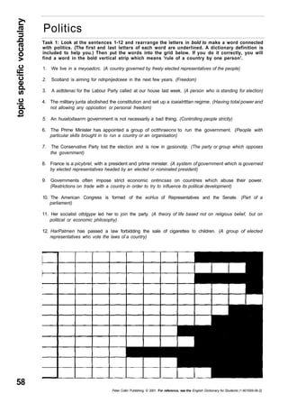 topic specific vocabulary 58 
Politics 
Task 1: Look at the sentences 1-12 and rearrange the letters in bold to make a word connected 
with politics. (The first and last letters of each word are underlined. A dictionary definition is 
included to help you.) Then put the words into the grid below. If you do it correctly, you will 
find a word in the bold vertical strip which means 'rule of a country by one person'. 
1. We live in a meyoadcrc. (A country governed by freely elected representatives of the people) 
2. Scotland is aiming for ndnpnijedceee in the next few years. (Freedom) 
3. A aidtdenac for the Labour Party called at our house last week. (A person who is standing for election) 
4. The military junta abolished the constitution and set up a ioaialrtttan regime. (Having total power and 
not allowing any opposition or personal freedom) 
5. An huiatoitaarrn government is not necessarily a bad thing. (Controlling people strictly) 
6. The Prime Minister has appointed a group of octthraecns to run the government. (People with 
particular skills brought in to run a country or an organisation) 
7. The Conservative Party lost the election and is now in gpsionotip. (The party or group which opposes 
Peter Collin Publishing. © 2001. For reference, see the English Dictionary for Students (1-901659-06-2} 
the government) 
8. France is a picybrel, with a president and prime minister. (A system of government which is governed 
by elected representatives headed by an elected or nominated president) 
9. Governments often impose strict economic ontincsas on countries which abuse their power. 
(Restrictions on trade with a country in order to try to influence its political development) 
10. The American Congress is formed of the eoHus of Representatives and the Senate. (Part of a 
parliament) 
11. Her socialist ottdgype led her to join the party. (A theory of life based not on religious belief, but on 
political or economic philosophy) 
12. HarPatmen has passed a law forbidding the sale of cigarettes to children. (A group of elected 
representatives who vote the laws of a country) 
 