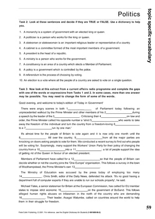 topic specific vocabulary 
59 
Politics 
Task 2: Look at these sentences and decide if they are TRUE or FALSE. Use a dictionary to help 
you. 
1. A monarchy is a system of government with an elected king or queen. 
2. A politician is a person who works for the king or queen. 
3. A statesman or stateswoman is an important religious leader or representative of a country. 
4. A cabinet is a committee formed of the most important members of a government. 
5. A president is the head of a republic. 
5. A ministry is a person who works for the government. 
7. A constituency is an area of a country which elects a Member of Parliament. 
8. A policy is a government which is controlled by the police. 
9. A referendum is the process of choosing by voting. 
10. An election is a vote where all the people of a country are asked to vote on a single question. 
Task 3: Now look at this extract from a current affairs radio programme and complete the gaps 
with one of the words or expressions from Tasks 1 and 2. In some cases, more than one answer 
may be possible. You may need to change the form of some of the words. 
Good evening, and welcome to today's edition of Today in Government' 
There were angry scenes in both 1 _____ of Parliament today following an 
unprecedented walkout by the Prime Minister and other members of his 2 during 
a speech by the leader of the 3 . Criticising their 4 on law and 
order, the Prime Minister called his opposite number a 'strict 5 who wants to take 
away the freedom of the individual and turn the country from a freedom-loving 6 
to a 7 run by one man.' 
It's almost time for the people of Britain to vote again and it is now only one month until the 
8 . All over the country, 9 from all the major parties are 
knocking on doors asking people to vote for them. We conducted a recent survey to find out who people 
will be voting for. Surprisingly, many support the Workers' Union Party for their policy of changing the 
country from a 10 into a 11 : a lot of people support the idea 
of getting rid of the Queen in favour of an elected president. 
Members of Parliament have called for a 12 so that the people of Britain can 
decide whether or not the country joins the 'One Europe' organisation. This follows a survey in the town 
of Woolhampstead, the Prime Minister's own 13 . 
The Ministry of Education was accused by the press today of employing too many 
14 . Chris Smith, editor of the Daily News, defended his attack. 'It's no good having a 
department full of computer experts if they are unable to run our schools properly', he said. 
Michael Yates, a senior statesman for Britain at the European Commission, has called for EU member 
states to impose strict economic 15_ ___ on the government of BoSand. This follows 
alleged human rights abuses on tribesmen in the north of the country who are demanding 
16 . Their leader, Asagai Walumbe, called on countries around the world to help 
them in their struggle for freedom. 
Peter Collin Publishing. © 2001. For reference, see the English Dictionary for Students (1-901659-06-2) 
 