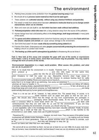 topic specific vocabulary 
61 
The environment 
5. Planting trees provides some protection from the gradual wearing away of soil. 
6. We should all try to process waste material so that it can be used again. 
7. These potatoes are cultivated naturally, without using any chemical fertilisers and pesticides. 
8. This bread is made from wheat which has been altered at a molecular level so as to change certain 
characteristics which can be inherited. 
9. More and more cars are built to use fuel which has been made without lead additives. 
10. Polluted precipitation which kills trees falls a long distance away from the source of the pollution. 
11. Human beings have had a devastating effect on the living things, both large and small, in many parts 
of the world. 
12. The gases and other substances which come from factories using oil, coal and other fuels which are 
the remains of plants and animals can cause serious damage to the environment. 
13. Don't drink that water! It's been made dirty by something being added to it. 
14. Friends of the Earth, Greenpeace and other people concerned with protecting the environment are 
holding a forum in London next month. 
15. The heating up of the earth's atmosphere by pollution is threatening life as we know it 
Task 3: Now look at this essay and complete the gaps with one of the words or expressions 
from Tasks 1 and 2. In some cases, more than one answer may be possible. You may need to 
change the form of some of the words. 
'Environmental degradation is a major world problem. What causes this problem, and what 
can we do to prevent it?' 
There is no doubt that the environment is in trouble. Factories burn 1 
which produce 2 , and this kills trees. At the same time, 
3 gases rise into the air and contribute to 4 , 
which threatens to melt the polar ice cap. Meanwhile farmers clear huge areas of 
5 in places such as the Amazon to produce feeding land for cattle 
or produce wood for building. Rivers and oceans are so heavily 6 by industrial 
waste that it is no longer safe to go swimming. Cars pump out poisonous 7 
which we all have to breathe in. 8 . and overfishing are killing off millions 
of animals, including whales, elephants and other 9 . In fact, all around us, all 
Irving things large and small which comprise our finely balanced 10 are being 
systematically destroyed by human greed and thoughtlessness. 
There is a lot we can all do, however, to help prevent this. The easiest thing, of course, is to 
11 waste material such as paper and glass so that we can use it 
again. We should also check that the things we buy from supermarkets are packaged in 
12_ . packaging which decomposes easily. At the same time, we should 
make a conscious effort to avoid foods which are 13 (at least until 
someone proves that they are safe both for us and for the environment). If you are truly 
committed to protecting the environment, of course, you should only buy 14 
- jit and vegetables, safe in the knowledge that they have been naturally cultivated. Finally, of course, 
he should buy a small car that uses 15 which is less harmful to the 
environment or, even better, make more use of public transport. 
The serious 16 , however, do much more. They are aware of the global issues 
involved and will actively involve themselves in 17 by making sure our forests 
are kept safe for future generations. They will oppose activities which are harmful to animals, such 
as 18 . And they will campaign to keep the 19 
around our towns and cities free from new building. 
We cannot all be as committed as them, but we can at least do our own little bit at grass roots level. 
We, as humans, have inherited the earth, but that doesn't mean we can do whatever we like with it 
Peter Collin Publishing. © 2001. For reference, see the English Dictionary for Students (1-901659-06-2) 
 