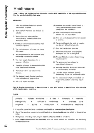 topic specific vocabulary 62 
Healthcare 
Task 1: Match the sentence in the left-hand column with a sentence in the right-hand column. 
Use the words in bold to help you. 
1 . Mrs Brady has suffered from terrible 
rheumatism for years. 
2. More women than men are affected by 
arthritis. 
3. Air conditioning units are often 
responsible for spreading infections 
around an office. 
4. Cardiovascular disease is becoming more 
common in Britain. 
5. Too much exposure to the sun can cause 
skin cancer. 
6. It is important not to eat too much food 
with a high cholesterol content. 
7. Too many people these days live a 
sedentary lifestyle. 
8. People in positions of responsibility often 
have stress-related illnesses. 
9. Premature babies are vulnerable to 
illnesses. 
10. The National Health Service is suffering 
from cutbacks and underfunding. 
11. The AIDS virus is incurable. 
protein • holistic medicine • a diet • minerals • vitamins 
therapeutic • traditional medicines • welfare state 
surgeon • active • consultant • conventional medicine 
1. If you suffer from a bad back, a massage may be able to cure or relieve the disorder. 
2. One of the secrets to remaining in good health is to choose food to eat that is high in fibre and low 
in fat. 
3. Most people, when they are ill, rely on modern pills and tablets to cure them. 
4. Some old-fashioned cures for illnesses, such as herbal tablets and remedies, are becoming 
increasingly popular. 
Peter Collin Publishing. C 2001. For reference, see the English Dictionary for Students {1-901659-06-2) 
PROBLEMS 
Task 2: Replace the words or expressions in bold with a word or expression from the box 
which has the same meaning, 
CURES 
(A) Illnesses which affect the circulation of 
blood are particularly common with 
people who are overweight 
(B) This is deposited on the walls of the 
arteries and can block them. 
(C) They can easily be spread from one person 
to another. 
(D) Pains or stiffness in the joints or muscles 
can be very difficult to live with. 
(E) They don't get enough exercise. 
(F) Their immune-system is not properly 
developed and can be easily hurt. 
(G) The painful inflammation of a joint may 
require surgery. 
(H) The government has reduced its 
expenditure in this area. 
(I) But there are drugs which can slow down 
its cell-destroying properties. 
(J) Once the body's cells start growing 
abnormally, a cure can be difficult to find. 
(K) The pressures of a high-powered job can 
cause nervous strain which may require 
drugs. 
 
