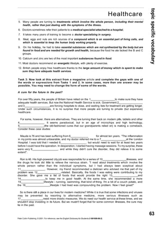 topic specific vocabulary 
63 
Healthcare 
5. Many people are turning to treatments which involve the whole person, including their mental 
health, rather than just dealing with the symptoms of the illness. 
6. Doctors sometimes refer their patients to a medical specialist attached to a hospital. 
7. It takes many years of training to become a doctor specializing in surgery. 
8. Meat, eggs and nuts are rich sources of a compound which is an essential part of living cells, and 
which is essential to keep the human body working properly. 
9. On his holiday, he had to take essential substances which are not synthesized by the body but are 
found in food and are needed for growth and health, because the food he ate lacked the B and C 
groups. 
10. Calcium and zinc are two of the most important substances found in food. 
11. Most doctors recommend an energetic lifestyle, with plenty of exercise. 
12. British people enjoy free healthcare thanks to the large amount of money which is spent to make 
sure they have adequate health services. 
Task 3: Now look at this extract from a magazine article and complete the gaps with one of 
the words or expressions from Tasks 1 and 2. In some cases, more than one answer may be 
possible. You may need to change the form of some of the words. 
A cure for the future in the past? 
For over fifty years, the people of Britain have relied on the 1 to make sure they have 
adequate health services. But now the National Health Service is sick. Government 2 
and 3 are forcing hospitals to close, and waiting lists for treatment are getting longer. 
Under such circumstances, it is no surprise that more people are turning to private (but expensive) 
healthcare. 
For some, however, there are alternatives. They are turning their back on modern pills, tablets and other 
4 . It seems paradoxical, but in an age of microchips and high technology, 
5 (the old-fashioned cures that our grandparents relied on) is making a comeback. 
Consider these case studies: 
Maude is 76 and has been suffering from 6 ______ for almost ten years. "The inflammation 
in my joints was almost unbearable, and my doctor referred me to a 7 at the London 
Hospital. I was told that I needed 8 , but would need to wait for at least two years 
before I could have the operation. In desperation, I started having massage sessions. To my surprise, these 
were very 9 , and while they didn't cure the disorder, they did relieve it to some 
extent". 
Ron is 46. His high-powered city job was responsible for a series of 10 illnesses, and 
the drugs he took did little to relieve the nervous strain. "I read about treatments which involve the 
whole person rather than the individual symptoms, but I had always been sceptical about 
11 . However, my friend recommended a dietician who advised me that part of my 
problem was 12 -related. Basically, the foods I was eating were contributing to my 
disorder. She gave me a list of foods that would provide the right 13 and 
14 to keep me in good health. At the same time, she recommended a more 
15 lifestyle - running, swimming, that kind of thing. I'm a bit of a couch potato, and 
the 16 lifestyle I had lived was compounding the problem. Now I feel great!" 
So is there still a place in our lives for modern medicine? While it is true that some infections and viruses 
may be prevented by resorting to alternative medicine, more serious illnesses such as 
17 need more drastic measures. We do need our health service at these times, and we 
shouldn't stop investing in its future. But we mustn't forget that for some common illnesses, the cure may 
lie in the past. 
Peter Collin Publishing. © 2001. For reference, see the English Dictionary for Students (1-901659-06-2) 
 