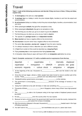 topic specific vocabulary 64 
Travel 
Task 1: Look at the following sentences and decide if they are true or false. If they are false, 
explain why. 
1. A travel agency is the same as a tour operator. 
2. A package tour is a holiday in which the price includes flights, transfers to and from the airport and 
deported • expatriates • internally displaced 
repatriated • immigration • UNHCR • persona non grata 
economic migrants • culture shock • emigration • refugees 
1. At the beginning of the war, thousands of fled over the border to the next 
country. 
2. Since the civil war began, almost a million people have been forced to move to another part of the 
country. These persons are now without food or shelter. 
3. Nineteenth-century governments encouraged to the colonies. 
4. The government is encouraging because of the shortage of workers in key 
industries. 
5. Going from California to live with hill tribes in India was something of a . 
6. Thousands of British live in Singapore, where many of them have high-powered 
jobs. 
7. The is under a lot of pressure owing to the huge number of displaced persons around 
the world. 
8. He was from the country when his visa expired. 
9. Because he had a criminal record, the government didn't want him to enter the country, declared him 
and asked him to leave immediately. 
10. After the economy collapsed in the east, thousands of headed west in the hope 
of finding a good job. 
11. He didn't want to be , but nevertheless was put on a plane back home. 
Peter Collin Publishing, (c) 2001. For reference, see the English Dictionary for Students (1-901659-06-2) 
accommodation. 
3. An all-inclusive holiday is a holiday in which the price includes flights, transfers, accommodation, food 
and drink. 
4. When passengers embark, they get off an aeroplane or ship. 
5. When passengers disembark, they get on an aeroplane or ship. 
6. The first thing you do when you go to an airport is go to the check-in. 
7. The first thing you do when you arrive at your hotel is check in. 
8. The opposite of a package tourist is an independent traveller. 
9. Mass tourism can have a negative effect on the environment. 
10. Eco-tourism is tourism which has a negative effect on the environment 
11. The words trip, excursion, journey and voyage all have the same meaning. 
12. It is always necessary to have a visa when you visit a different country. 
13. A flight from London to Paris could be described as a long-haul flight. 
14. Flying economy class is more expensive than flying business class. 
15. A Canadian citizen flying to Japan will have to fill in an immigration card before he arrives. 
Task 2: Complete sentences 1-11 with a suitable word or expression from the box. 
 