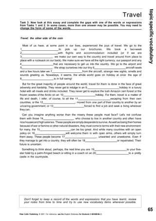 topic specific vocabulary 
65 
Travel 
Task 3: Now look at this essay and complete the gaps with one of the words or expressions 
from Tasks 1 and 2. In some cases, more than one answer may be possible. You may need to 
change the form of some of the words. 
Travel: the other side of the coin 
Most of us have, at some point in our lives, experienced the joys of travel. We go to the 
1 to pick up our brochures. We book a two-week 
2 with flights and accommodation included (or if we are 
3 , we make our own way to the country and travel around from place to 
place with a rucksack on our back). We make sure we have all the right currency, our passport and any 
4 that are necessary to get us into the country. We go to the airport and 
5 . We strap ourselves into our tiny 6 aircraft seats 
and a few hours later we 7 from the aircraft, strange new sights, smells and 
sounds greeting us. Nowadays, it seems, the whole world goes on holiday at once: the age of 
8 is in full swing! 
But for the great majority of people around the world, travel for them is done in the face of great 
adversity and hardship. They never get to indulge in an 9. holiday in a luxury 
hotel with all meals and drinks included. They never get to explore the lush Amazon rain forest or the 
frozen wastes of the Arctic on an 10 holiday. For them, travel is a matter of 
life and death, I refer, of course, to all the 11 escaping from their own 
countries, or the 12 , moved from one part of their country to another by an 
uncaring government, or 13 forced to find a job and seek a living wherever 
they can. 
Can you imagine anything worse than the misery these people must face? Let's not confuse 
them with those 14 , who choose to live in another country and often have 
nice houses and high salaries. These people are simply desperate to survive. As well as losing their homes 
because of war or famine or other natural disasters, they must come to terms with their new environment: 
for many, the 15 can be too great. And while many countries with an open 
policy on 16 will welcome them in with open arms, others will simply turn 
them away. These people become 17 , unwanted and unwelcome. Even if 
they manage to get into a country, they will often be 18_ or repatriated. Their 
future is uncertain. 
Something to think about, perhaps, the next time you are 19 to your five-star 
hotel by a palm-fringed beach or sitting in a coach on an 20 to a pretty 
castle in the countryside. 
Don't forget to keep a record of the words and expressions that you have learnt, review 
your notes from time to time and try to use new vocabulary items whenever possible. 
Peter Collin Publishing. © 2001. For reference, see the English Dictionary for Students (1-901659-06- 2) 
 