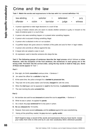 topic specific vocabulary 66 
Crime and the law 
Task 1: Match the words and expressions in the box with their correct definition 1-9. 
law-abiding • solicitor • defendant * jury 
offender • victim • barrister • judge • witness 
1. A person appointed to make legal decisions in a court of law. 
2. A group of twelve citizens who are sworn to decide whether someone is guilty or innocent on the 
basis of evidence given in a court of law. 
3. A person who sees something happen or is present when something happens. 
4. A person who is accused of doing something illegal. 
5. A person who is attacked or who is in an accident. 
6. A qualified lawyer who gives advice to members of the public and acts for them in legal matters. 
7. A person who commits an offence against the law. 
8. A lawyer who can present a case in court. 
9. An expression used to describe someone who obeys the law. 
Task 2: The following groups of sentences describe the legal process which follows a crime. 
However, with the exception of the first sentence, the sentences in each group are in the 
wrong order. Put them into the correct order, using the key words in bold to help you. Some 
of these words appear in Task 1. 
Part 1 
A. One night, Jim Smith committed a serious crime. = Sentence 1 
B. Jim asked the officer for a solicitor to help him. 
C At the same time, the police arranged for a barrister to prosecute him. 
D. They took him to the police station and formally charged him with the crime. 
E. When the trial began and he appeared in court for the first time, he pleaded his innocence. 
F. The next morning the police arrested him. 
Part 2 
A. His barrister also said he was innocent and asked the court to acquit him. = Sentence 1 
B. While he was in prison, he applied for parole. 
C. As a result, the judge sentenced him to two years in prison. 
D. He was released after 18 months. 
E. However, there were several witnesses, and the evidence against him was overwhelming. 
F. Having all the proof they needed, the jury returned a guilty verdict. 
Don't forget to keep a record of the words and expressions that you have learnt, review 
your notes from time to time and try to use new vocabulary items whenever possible. 
Peter Collin Publishing. © 2001. For reference, see the English Dictionary for Students (1-901659-06-2) 
 