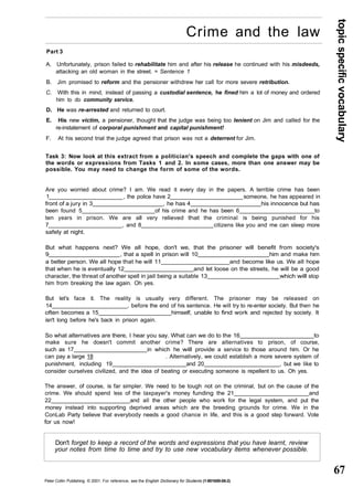 topic specific vocabulary 
67 
Crime and the law 
Part 3 
A. Unfortunately, prison failed to rehabilitate him and after his release he continued with his misdeeds, 
attacking an old woman in the street. = Sentence 1 
B. Jim promised to reform and the pensioner withdrew her call for more severe retribution. 
C. With this in mind, instead of passing a custodial sentence, he fined him a lot of money and ordered 
him to do community service. 
D. He was re-arrested and returned to court. 
E. His new victim, a pensioner, thought that the judge was being too lenient on Jim and called for the 
re-instatement of corporal punishment and capital punishment! 
F. At his second trial the judge agreed that prison was not a deterrent for Jim. 
Task 3: Now look at this extract from a politician's speech and complete the gaps with one of 
the words or expressions from Tasks 1 and 2. In some cases, more than one answer may be 
possible. You may need to change the form of some of the words. 
Are you worried about crime? I am. We read it every day in the papers. A terrible crime has been 
1 , the police have 2 someone, he has appeared in 
front of a jury in 3 , he has 4 his innocence but has 
been found 5 of his crime and he has been 6 to 
ten years in prison. We are all very relieved that the criminal is being punished for his 
7 , and 8 citizens like you and me can sleep more 
safely at night. 
But what happens next? We all hope, don't we, that the prisoner will benefit from society's 
9 , that a spell in prison will 10 him and make him 
a better person. We all hope that he will 11 and become like us. We all hope 
that when he is eventually 12 and let loose on the streets, he will be a good 
character, the threat of another spell in jail being a suitable 13 which will stop 
him from breaking the law again. Oh yes. 
But let's face it. The reality is usually very different. The prisoner may be released on 
14 , before the end of his sentence. He will try to re-enter society. But then he 
often becomes a 15 himself, unable to find work and rejected by society. It 
isn't long before he's back in prison again. 
So what alternatives are there, I hear you say. What can we do to the 16 to 
make sure he doesn't commit another crime? There are alternatives to prison, of course, 
such as 17 in which he will provide a service to those around him. Or he 
can pay a large 18 . Alternatively, we could establish a more severe system of 
punishment, including 19 and 20 , but we like to 
consider ourselves civilized, and the idea of beating or executing someone is repellent to us. Oh yes. 
The answer, of course, is far simpler. We need to be tough not on the criminal, but on the cause of the 
crime. We should spend less of the taxpayer's money funding the 21 and 
22 and all the other people who work for the legal system, and put the 
money instead into supporting deprived areas which are the breeding grounds for crime. We in the 
ConLab Party believe that everybody needs a good chance in life, and this is a good step forward. Vote 
for us now! 
Don't forget to keep a record of the words and expressions that you have learnt, review 
your notes from time to time and try to use new vocabulary items whenever possible. 
Peter Collin Publishing. © 2001. For reference, see the English Dictionary for Students (1-901659-06-2) 
 