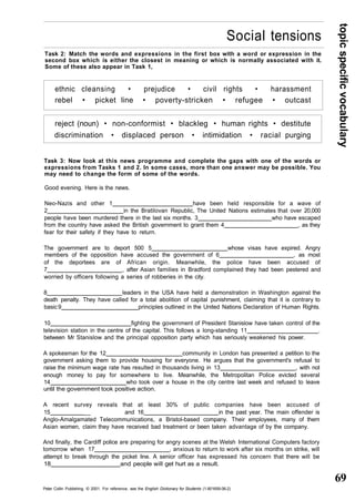 topic specific vocabulary 
69 
Social tensions 
Task 2: Match the words and expressions in the first box with a word or expression in the 
second box which is either the closest in meaning or which is normally associated with it. 
Some of these also appear in Task 1, 
ethnic cleansing • prejudice • civil rights • harassment 
rebel • picket line • poverty-stricken • refugee • outcast 
reject (noun) • non-conformist • blackleg • human rights • destitute 
discrimination • displaced person • intimidation • racial purging 
Task 3: Now look at this news programme and complete the gaps with one of the words or 
expressions from Tasks 1 and 2. In some cases, more than one answer may be possible. You 
may need to change the form of some of the words. 
Good evening. Here is the news. 
Neo-Nazis and other 1 have been held responsible for a wave of 
2 in the Bratilovan Republic, The United Nations estimates that over 20,000 
people have been murdered there in the last six months. 3 who have escaped 
from the country have asked the British government to grant them 4 , as they 
fear for their safety if they have to return. 
The government are to deport 500 5 whose visas have expired. Angry 
members of the opposition have accused the government of 6 , as most 
of the deportees are of African origin. Meanwhile, the police have been accused of 
7 , after Asian families in Bradford complained they had been pestered and 
worried by officers following a series of robberies in the city. 
8 leaders in the USA have held a demonstration in Washington against the 
death penalty. They have called for a total abolition of capital punishment, claiming that it is contrary to 
basic 9 principles outlined in the United Nations Declaration of Human Rights. 
10 fighting the government of President Stanislow have taken control of the 
television station in the centre of the capital. This follows a long-standing 11 . 
between Mr Stanislow and the principal opposition party which has seriously weakened his power. 
A spokesman for the 12 community in London has presented a petition to the 
government asking them to provide housing for everyone. He argues that the government's refusal to 
raise the minimum wage rate has resulted in thousands living in 13 , with not 
enough money to pay for somewhere to live. Meanwhile, the Metropolitan Police evicted several 
14 who took over a house in the city centre last week and refused to leave 
until the government took positive action. 
A recent survey reveals that at least 30% of public companies have been accused of 
15 __ and 16 in the past year. The main offender is 
Anglo-Amalgamated Telecommunications, a Bristol-based company. Their employees, many of them 
Asian women, claim they have received bad treatment or been taken advantage of by the company. 
And finally, the Cardiff police are preparing for angry scenes at the Welsh International Computers factory 
tomorrow when 17 , anxious to return to work after six months on strike, will 
attempt to break through the picket line. A senior officer has expressed his concern that there will be 
18 and people will get hurt as a result. 
Peter Collin Publishing. © 2001. For reference, see the English Dictionary for Students (1-901659-06-2) 
 
