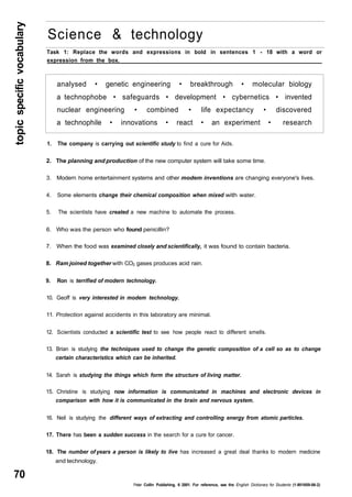 topic specific vocabulary 70 
Science & technology 
Task 1: Replace the words and expressions in bold in sentences 1 - 18 with a word or 
expression from the box. 
analysed • genetic engineering • breakthrough • molecular biology 
a technophobe • safeguards • development • cybernetics • invented 
nuclear engineering • combined • life expectancy • discovered 
a technophile • innovations • react • an experiment • research 
1. The company is carrying out scientific study to find a cure for Aids. 
2. The planning and production of the new computer system will take some time. 
3. Modern home entertainment systems and other modem inventions are changing everyone's lives. 
4. Some elements change their chemical composition when mixed with water. 
5. The scientists have created a new machine to automate the process. 
6. Who was the person who found penicillin? 
7. When the food was examined closely and scientifically, it was found to contain bacteria. 
8. Ram joined together with CO2 gases produces acid rain. 
9. Ron is terrified of modern technology. 
10. Geoff is very interested in modem technology. 
11. Protection against accidents in this laboratory are minimal. 
12. Scientists conducted a scientific test to see how people react to different smells. 
13. Brian is studying the techniques used to change the genetic composition of a cell so as to change 
certain characteristics which can be inherited. 
14. Sarah is studying the things which form the structure of living matter. 
15. Christine is studying now information is communicated in machines and electronic devices in 
comparison with how it is communicated in the brain and nervous system. 
16. Neil is studying the different ways of extracting and controlling energy from atomic particles. 
17. There has been a sudden success in the search for a cure for cancer. 
18. The number of years a person is likely to live has increased a great deal thanks to modern medicine 
and technology. 
Peter Collin Publishing. 6 2001. For reference, see the English Dictionary for Students (1-901659-06-2) 
 