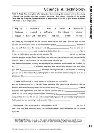 topic specific vocabulary 
71 
Science & technology 
Task 2: Read this description of a computer. Unfortunately, the person who is describing 
it is not very familiar with their computer vocabulary and cannot remember all the words. 
Help them by using the appropriate word or expression in the box to give a more scientific 
definition of their explanation. 
log on • keyboard • load • e-mail • download 
hardware • crashed » software • the Internet • scanner 
mouse • base unit / disk drive • web site • printer • monitor 
OK, here's my new computer. As you can see, there are five main parts. Now this large box with 
the slots and sliding disc carrier is the most important part (1) . It carries all 
the, eh, stuff that makes the computer work (2) . You can also put in 
(3) your own games and other things (4) . Next to 
it there is the thing that looks like a small television (5)_ so that you can see 
what the computer is doing. To the right of that, there is the machine that lets you make black and white 
or colour copies of the documents that you create on the computer (6) . You 
can control the computer by using that rectangular flat thing with all the letters and numbers on 
(7 ) or that funny little object with the long lead which you can move across 
your desk (8 ). The large flat thing to the left of the computer is something 
you can use to make copies of your photographs or other documents onto the computer, a bit like a 
photocopier (9) . 
It's a very useful machine, of course. Once you, eh, get it up and running (10) , 
you can do lots of things on it. You can create documents, play games or get information from this 
fantastic thing that links computers from around the world (11) . A lot of 
companies and organizations have their own special computer page (12) 
which you can look at, and you can transfer the information (13) to your own 
computer files. Or, if you like, you can send messages to other people with computers by using this special 
facility called, eh, um, something I can't remember (14) . 
Unfortunately, I can't let you use it as it stopped working (15) last night. I 
think I must have done something wrong, but I can't imagine what. I've got a typewriter you can borrow 
if you like. 
Don't forget to keep a record of the words and expressions that you have learnt, review 
your notes from time to time and try to use new vocabulary items whenever possible. 
Peter Collin Publishing. © 2001. For reference, see the English Dictionary for Students (1-901659-06-2) 
 