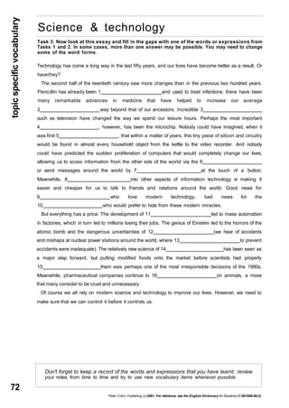 topic specific vocabulary 
72 
Science & technology 
Task 3: Now look at this essay and fill in the gaps with one of the words or expressions from 
Tasks 1 and 2. In some cases, more than one answer may be possible. You may need to change 
some of the word forms. 
Technology has come a long way in the last fifty years, and our lives have become better as a result. Or 
have they? 
The second half of the twentieth century saw more changes than in the previous two hundred years. 
Penicillin has already been 1 and used to treat infections; there have been 
many remarkable advances in medicine that have helped to increase our average 
2 way beyond that of our ancestors. Incredible 3 
such as television have changed the way we spend our leisure hours. Perhaps the most important 
4 , however, has been the microchip. Nobody could have imagined, when it 
was first 5 , that within a matter of years, this tiny piece of silicon and circuitry 
would be found in almost every household object from the kettle to the video recorder. And nobody 
could have predicted the sudden proliferation of computers that would completely change our lives, 
allowing us to access information from the other side of the world via the 6 
or send messages around the world by 7 at the touch of a button. 
Meanwhile, 8 into other aspects of information technology is making it 
easier and cheaper for us to talk to friends and relations around the world. Good news for 
9 who love modern technology, bad news for the 
10 who would prefer to hide from these modern miracles. 
But everything has a price. The development of 11 led to mass automation 
in factories, which in turn led to millions losing their jobs. The genius of Einstein led to the horrors of the 
atomic bomb and the dangerous uncertainties of 12 (we hear of accidents 
and mishaps at nuclear power stations around the world, where 13 to prevent 
accidents were inadequate). The relatively new science of 14 has been seen as 
a major step forward, but putting modified foods onto the market before scientists had properly 
15 them was perhaps one of the most irresponsible decisions of the 1990s. 
Meanwhile, pharmaceutical companies continue to 16 on animals, a move 
that many consider to be cruel and unnecessary. 
Of course we all rely on modern science and technology to improve our lives. However, we need to 
make sure that we can control it before it controls us. 
Don't forget to keep a record of the words and expressions that you have learnt, review 
your notes from time to time and try to use new vocabulary items whenever possible. 
Peter Collin Publishing. (c) 2001. For reference, see the English Dictionary for Students (1-901659-06-2) 
 