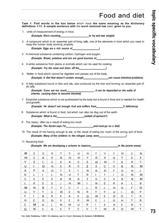 topic specific vocabulary 
73 
Food and diet 
Task 1: Find words in the box below which have the same meaning as the dictionary 
definitions 1-11. A sample sentence with the word removed has been given to you. 
1. Units of measurement of energy in food. 
w 
M 
Y 
U 
A 
K 
C 
L 
M 
U 
F 
H 
C 
Q 
E 
C 
S 
I 
P 
L 
V 
K 
N 
Y 
I 
E 
M 
W 
C 
A 
L 
0 
R 
I 
E 
S 
B 
T 
B 
D 
A 
E 
R 
R 
C 
H 
O 
L 
E 
S 
T 
E 
R 
0 
L 
G 
T 
B 
E 
E 
T 
N 
B 
J 
V 
W 
E 
V 
N 
S 
Y 
O 
A 
R 
E 
U 
N 
H 
C 
E 
A 
E 
0 
T 
U 
H 
C 
V 
I 
T 
A 
M 
I 
N 
E 
R 
U 
C 
H 
Y 
Z 
z 
N 
R 
Z 
I 
L 
R 
Q 
W 
R 
V 
F 
D 
0 
X 
A 
I 
X 
N 
K 
T 
W 
E 
I 
T 
V 
R 
W 
C 
D 
T 
C 
E 
J 
Y 
E 
I 
S 
W 
F 
A 
T 
V 
F 
I 
V 
R 
H 
U 
D 
G 
H 
R 
H 
T 
E 
B 
G 
O 
B 
A 
G 
I 
G 
H 
E 
D 
E 
E 
R 
N 
H 
N 
N 
L 
F 
0 
T 
T 
D 
W 
N 
5 
T 
M 
J 
M 
M 
B 
D 
P 
X 
B 
Y 
T 
(Example: She's counting to try and /ose weight) 
2. A compound which is an essential part of living cells, one of the elements in food which you need to 
keep the human body working properly. 
(Example: Eggs are a rich source of ) 
3. A chemical substance containing carbon, hydrogen and oxygen. 
(Example: Bread, potatoes and rice are good sources of ) 
4. A white substance from plants or animals which can be used for cooking. 
(Example: Fry the meat and drain off the ) 
5. Matter in food which cannot be digested and passes out of the body. 
(Example: A diet that doesn't contain enough can cause intestinal problems) 
6. A fatty substance found in fats and oils, also produced by the liver and forming an essential part of 
all cells. 
(Example: If you eat too much , it can be deposited on the walls of 
arteries, causing them to become blocked) 
7. Essential substance which is not synthesized by the body but is found in food and is needed for health 
and growth. 
(Example: He doesn't eat enough fruit and suffers from C deficiency) 
8. Substance which is found in food, but which can also be dug out of the earth. 
(Example: What is the content of spinach?) 
9. Too heavy, often as a result of eating too much. 
(Example; The doctor says I'm and must go on a diet) 
10. The result of not having enough to eat, or the result of eating too much of the wrong sort of food. 
(Example: Many of the children in the refugee camp were ) 
11. Receiving food. 
(Example: We are developing a scheme to improve in the poorer areas) 
Peter Collin Publishing. © 2001. For reference, see the English Dictionary for Students (1-901659-06-2) 
 