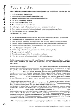 topic specific vocabulary 74 
Food and diet 
Task 2: Match sentences 1-10 with a second sentence A-J. Use the key words in bold to help you. 
1. A lot of people are allergic to nuts. 
2. Many people do not trust genetically modified foods. 
3. Organic vegetables are more expensive but are better for you. 
4. We refuse to eat battery chickens. 
5. We prefer to eat free range meats. 
6. The harvest has been very bad this year. 
7. Following the floods in Mozambique, there was a terrible scarcity of food. 
8. There has been an outbreak of salmonella, listeria and other food poisoning in Perth. 
9. Too many people don't eat a balanced diet. 
10. Fast food is very popular. 
A. This is because they are cultivated naturally, without using any chemical fertilizers and pesticides. 
B. There wasn't enough to feed everyone affected by the disaster. 
C. They are not sure that altering the composition of cells to change certain characteristics is safe. 
D. It's good to know that the animals were given enough space to express their natural behaviour. 
E. Terrible weather conditions have prevented the crops from ripening and reduced the yield. 
F. A lot of people are in hospital as a result. 
G. Unfortunately, a diet of burgers, pizzas and fried chicken is not very healthy 
H. They physically react very badly. 
I. This is because they spend their life confined in a small cage. 
J. They don't consume sufficient quantities of the different food groups. 
Task 3: Now complete this article with one of the words or expressions from Tasks 1 and 2. In 
some cases, more than one answer may be possible. You may need to change some of the 
word forms. 
Most children enjoy eating 1 , but scientific tests have shown us that burgers and 
pizzas can lack essential 2 and 3 , which are essential for health 
and growth, while simultaneously containing large amounts of 4 and 
5 which can result in obesity and heart problems. Many children end up suffering 
from 6 , since they eat too much of the wrong sort of food. In fact, in many areas of 
the developed world, a lot of children show similar symptoms to those in poorer developing countries, 
where 7 of food causes thousands of deaths from starvation, especially in the wake 
of natural disasters which ruin crops and in some cases totally destroy the annual 8 . 
Dieticians tell us that we must eat a 9 , as it is essential we consume sufficient 
quantities of the different food groups. They tell us that we should all eat more 10 , 
which cannot be digested by the body, and fewer foods which are high in 11 , as 
this can block the walls of arteries and lead to heart problems. This is good advice, of course, but our 
lifestyles often make this difficult. Many of the ready-prepared foods we buy from supermarkets are high 
in 12 , giving us more energy than we actually need. 13 foods 
are appearing on our supermarket shelves, even though nobody is really sure if altering the composition 
of food cells is safe. We have the option, of course, of buying 14 foods, but 
naturally-cultivated fruits and vegetables are expensive. And to make matters worse, we are continually 
hearing about outbreaks of 15 and 16 which put us off eating 
certain foods, as nobody wants to spend time in hospital suffering from 17 . 
A few things to watch out for next time you go shopping. If you have the time and the money, that is! 
Peter Collin Publishing. (c) 2001. For reference, see the English Dictionary for Students (1-901659-06-2) 
 
