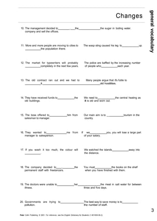 general vocabulary 
10. The management decided to . the the sugar in boiling water. 
company and sell the offices. 
11. More and more people are moving to cities to The wasp sting caused his leg to up. 
the population there. 
12. The market for typewriters will probably The police are baffled by the increasing number 
completely in the next few years. of people who each year. 
13. The old contract ran out and we had to Many people argue that it's futile to 
it. old hostilities. 
14. They have received funds to the We need to the central heating as 
old buildings. it is old and worn out. 
15. The boss offered to him from Our main aim is to __ tourism in the 
salesman to manager. country. 
16. They wanted to me from If we you, you will lose a large part 
manager to salesperson. of your salary. 
17. If you wash it too much, the colour will We watched the islands away into 
. the distance. 
18. The company decided to , the You must the books on the shelf 
permanent staff with freelancers. when you have finished with them. 
19. The doctors were unable to her the meat in salt water for between 
illness. three and five days. 
20. Governments are trying to The best way to save money is to 
pollution. the number of staff. 
Peter Collin Publishing. © 2001. For reference, see the English Dictionary for Students (1-901659-06-2) 
3 
Changes 
 