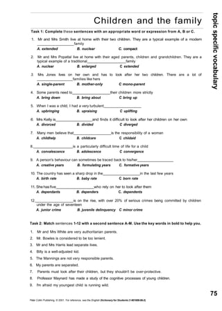 topic specific vocabulary 
75 
Children and the family 
Task 1: Complete these sentences with an appropriate word or expression from A, B or C. 
1. Mr and Mrs Smith live at home with their two children. They are a typical example of a modern 
family 
A. extended B. nuclear C. compact 
2. Mr and Mrs Popatlal live at home with their aged parents, children and grandchildren. They are a 
typical example of a traditional family 
A. nuclear B. enlarged C extended 
3. Mrs Jones lives on her own and has to look after her two children. There are a lot of 
families like hers 
A. single-parent B. mother-only C mono-parent 
4. Some parents need to their children more strictly 
A. bring down B. bring about C bring up 
5. When I was a child, I had a very turbulent 
A. upbringing B. upraising C uplifting 
6. Mrs Kelly is and finds it difficult to look after her children on her own 
A. divorced B. divided C diverged 
7. Many men believe that is the responsibility of a woman 
A. childhelp B. childcare C chiidaid 
8. is a particularly difficult time of life for a child 
A. convalescence B. adolescence C convergence 
9. A person's behaviour can sometimes be traced back to his/her 
A. creative years B. formulating years C. formative years 
10. The country has seen a sharp drop in the in the last few years 
A. birth rate B. baby rate C born rate 
11. She has five who rely on her to look after them 
A. dependants B. dependers C. dependents 
12. is on the rise, with over 20% of serious crimes being committed by children 
under the age of seventeen 
A. junior crime B. juvenile delinquency C minor crime 
Task 2: Match sentences 1-12 with a second sentence A-M. Use the key words in bold to help you. 
1. Mr and Mrs White are very authoritarian parents. 
2. Mr. Bowles is considered to be too lenient. 
3. Mr and Mrs Harris lead separate lives. 
4. Billy is a well-adjusted kid. 
5. The Mannings are not very responsible parents. 
6. My parents are separated. 
7. Parents must look after their children, but they shouldn't be over-protective. 
8. Professor Maynard has made a study of the cognitive processes of young children. 
9. I'm afraid my youngest child is running wild. 
Peter Collin Publishing. © 2001. For reference, see the English Dictionary for Students (1-901659-06-2) 
 