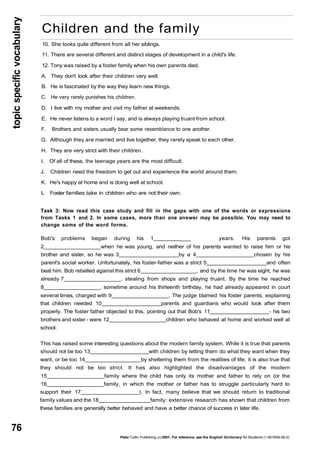topic specific vocabulary 
76 
Children and the family 
10. She looks quite different from all her siblings. 
11. There are several different and distinct stages of development in a child's life. 
12. Tony was raised by a foster family when his own parents died. 
A. They don't look after their children very well. 
B. He is fascinated by the way they learn new things. 
C. He very rarely punishes his children. 
D. I live with my mother and visit my father at weekends. 
E. He never listens to a word I say, and is always playing truant from school. 
F. Brothers and sisters usually bear some resemblance to one another. 
G. Although they are married and live together, they rarely speak to each other. 
H. They are very strict with their children. 
I. Of all of these, the teenage years are the most difficult. 
J. Children need the freedom to get out and experience the world around them. 
K. He's happy at home and is doing well at school. 
L Foster families take in children who are not their own. 
Task 3: Now read this case study and fill in the gaps with one of the words or expressions 
from Tasks 1 and 2. In some cases, more than one answer may be possible. You may need to 
change some of the word forms. 
Bob's problems began during his 1 ___ years. His parents got 
2 when he was young, and neither of his parents wanted to raise him or his 
brother and sister, so he was 3 by a 4 chosen by his 
parent's social worker. Unfortunately, his foster-father was a strict 5 and often 
beat him. Bob rebelled against this strict 6 , and by the time he was eight, he was 
already 7 , stealing from shops and playing truant. By the time he reached 
8 , sometime around his thirteenth birthday, he had already appeared in court 
several times, charged with 9 . The judge blamed his foster parents, explaining 
that children needed 10 parents and guardians who would look after them 
properly. The foster father objected to this, pointing out that Bob's 11 - his two 
brothers and sister - were 12 children who behaved at home and worked well at 
school. 
This has raised some interesting questions about the modern family system. While it is true that parents 
should not be too 13 with children by letting them do what they want when they 
want, or be too 14 by sheltering them from the realities of life, it is also true that 
they should not be too strict. It has also highlighted the disadvantages of the modern 
15 family where the child has only its mother and father to rely on (or the 
16 family, in which the mother or father has to struggle particularly hard to 
support their 17 ). In fact, many believe that we should return to traditional 
family values and the 18 family: extensive research has shown that children from 
these families are generally better behaved and have a better chance of success in later life. 
Peter Collin Publishing, (c) 2001. For reference, see the English Dictionary for Students (1-901659-06-2) 
 