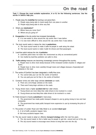 topic specific vocabulary 
On the road 
77 
Task 1: Choose the most suitable explanation, A or B, for the following sentences. Use the 
words in bold to help you. 
1. People enjoy the mobility that owning a car gives them. 
A. People enjoy being able to travel easily from one place to another. 
B. People enjoy being able to drive very fast. 
2. What's your destination? 
A. Where have you come from? 
B. Where are you going to? 
3. Congestion in the city centre has increased dramatically. 
A. It is now easier to drive around the city centre than it was before. 
B. It is now more difficult to drive around the city centre than it was before. 
4. The local council wants to reduce the risks to pedestrians. 
A. The local council wants to make it safer for people to walk along the street. 
B. The local council wants to make it safer for drivers and their passengers. 
5. Lead-free petrol reduces the risk of pollution. 
A. Lead-free petrol does not make the environment as dirty as conventional petrol. 
B. Cars fuelled by lead-free pollution are safer to drive. 
6. Traffic-calming measures are becoming increasingly common throughout the country. 
A. People have to drive more slowly because of the increased number of police in villages and 
towns. 
B. People have to drive more carefully through towns and villages because of specially-built 
obstacles in the road. 
7. The centre of Camford has been designated a traffic-free zone. 
A. You cannot take your car into the centre of Camford. 
B. You can park your car for free in the centre of Camford. 
8. Container lorries and other large vehicles dominate our roads. 
A. There are a lot of large vehicles on the roads. 
B. There aren't many large vehicles on the roads. 
9. Young drivers have a higher accident risk than older drivers. 
A. Young drivers are more likely than older drivers to be involved in a crash. 
B. Young drivers are less likely than older drivers to be involved in a crash. 
10. Public transport is heavily subsidised in most areas. 
A. The government has made public transport cheaper to use by giving money to bus and train 
companies. 
B. The government has made public transport more expensive to use by increasing the price of 
road tax. 
11. The junction of London Road and Holly Street is an accident black spot 
A. A lot of traffic accidents happen here. 
B. Not many accidents happen here. 
12. The city council needs to adopt an effective transport strategy within the next five years. 
A. The city council needs to find a better way for people to get into, around and out of the city. 
B. The city council needs to encourage more drivers to bring their cars into the city. 
Peter Collin Publishing. © 2001. For reference, see the English Dictionary for Students (1-901659-06-2) 
 