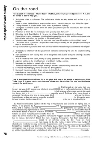 topic specific vocabulary 
78 
On the road 
Task 2: Look at sentences 1-10 and decide what has, or hasn't, happened (sentences A-J). Use 
the words in bold to help you. 
1. Ambulance driver to policeman: 'The pedestrian's injuries are very severe and he has to go to 
hospital.' 
2. Judge to driver: 'Drink-driving is a serious offence and I therefore ban you from driving for a year'. 
3. Driving instructor to student driver: 'Stop! That's a pedestrian crossing!' 
4. Driving test examiner to student driver: 'I'm afraid you've failed your test because you don't know the 
Highway Code'. 
5. Policeman to driver: 'Do you realise you were speeding back there, sir?' 
6. Driver to a friend: 'I can't believe it! He gave me a heavy fine and six points on my licence.' 
7. Police officer to radio interviewer: 'Joyriding has increased by almost 50% and I am urging everyone 
to think twice before they get involved in this stupid activity.' 
8. Television news presenter: 'So far this year there have been 27 fatalities on Oxfordshire's roads.' 
9. City council officer to journalist: 'As part of our new transport strategy, we are going to construct cycle 
lanes in and around the city.' 
10. City council officer to journalist:'The "Park and Ride" scheme has been very successful over the last year'. 
A. Somebody is unfamiliar with the government publication containing the rules for people travelling 
on roads. 
B. More people have been leaving their cars in designated areas outside a city and catching a bus into 
the city centre. 
C. A lot of cars have been stolen, mainly by young people who want some excitement. 
D. A person walking in the street has been hit and badly hurt by a vehicle. 
E. Somebody has decided to make it safer to use bicycles. 
F. Somebody has almost driven through a red light and hit a person walking across the road. 
G. Somebody has had to pay money because of a driving offence. 
H. Somebody has consumed an illegal amount of alcohol before driving their car. 
I. A lot of people have been killed in traffic-related accidents. 
J. Somebody has been driving too fast. 
Task 3: Now read this article and fill in the gaps with one of the words or expressions from 
Tasks 1 and 2. In some cases, more than one answer may be possible. You may need to change 
some of the word forms. 
1 and 2 on Britain's roads are increasing from year 
to year: last year, 2,827 people were killed and almost 300,000 hurt in traffic-related accidents. Most of 
these were caused by drivers 3 in built-up areas, where many seem to disregard 
the 30mph limit, or 4 , especially around Christmas, when more alcohol is 
consumed than at any other time. In many cases, it is 5 who are the victims, 
knocked down as they are walking across the street at 6_ by drivers who seem 
to have forgotten that the rules of the 7 order you to stop at red lights. 
But these innocent victims, together with the help of the police and local councils, are fighting back. In 
Oxford, a city plagued by 8 and 9 caused by 
traffic, and a notorious accident 10 for pedestrians and cyclists, the city 
council has recently implemented its new 11 , which has improved the flow of 
traffic to the benefit of those on foot or on two wheels. 12 measures such as 
bollards and speed humps have slowed traffic down. 13 schemes have helped 
reduce the number of cars in the city, as office workers and shoppers leave their cars outside the city and 
bus in instead. Cornmarket Street, the main shopping thoroughfare, has been designated a 
14 , closed to all vehicles during the day. There are more 
15 on main routes into the city, making it safer for the huge number of 
students and residents who rely on bicycles to get around. And 16 public 
transport has helped to keep down the cost of using buses. Meanwhile, the police and the courts are 
coming down hard on drivers who misuse the roads, handing down large 17 __ 
on selfish, inconsiderate drivers who believe it is their right to 18 the roads. 
Peter Collin Publishing. © 2001. For reference, see the English Dictionary for Students (1-901659-06-2) 
 