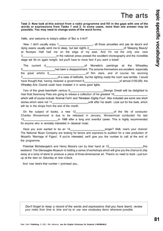 topic specific vocabulary 
81 
The arts 
Task 3: Now look at this extract from a radio programme and fill in the gaps with one of the 
words or expressions from Tasks 1 and 2. In some cases, more than one answer may be 
possible. You may need to change some of the word forms. 
Hello, and welcome to today's edition of 'But is it Art?' 
Now, I don't usually enjoy 1 - all those pirouettes and pas de deux's and 
dying swans usually send me to sleep, but last night's 2 of 'Sleeping Beauty' 
at Nureyev Hall had me on the edge of my seat. And I'm not the only one: rave 
3 in the national press praised the excellent choreography and the incredible 
stage set It's on again tonight, but you'll have to move fast if you want a ticket! 
The current 4 of Monetto's paintings at the Wheatley 
5 has been a disappointment. The pictures themselves are excellent, especially 
the great artist's 6 of film stars, and of course his stunning 
7 of a vase of daffodils, but the lighting inside the room was terrible. I would 
have thought that, having received a government 8 of almost £100,000, the 
Wheatley Arts Council could have invested it in some good lights. 
Fans of the great twentieth century 9 George Orwell will be delighted to 
hear that Swansong Press are going to release a collection of his greatest 10 , 
which will of course include 'Animal Farm' and 'Nineteen Eighty Four'. Also included are some rare short 
stories which were not 11 until after his death. Look out for the book, which 
will be in the shops from the end of the month. 
On the subject of books, a new 12 of the life of conductor 
Charles Worsenmost is due to be released in January. Worsenmost conducted his last 
13 in 1998 after a long and eventful career. This is highly recommended 
for anyone who is remotely interested in classical music 
Have you ever wanted to be an 14 singer? Well, now's your chance! 
The National Music Company are looking for tenors and sopranos to audition for a new production of 
Mozart's 'Marriage of Figaro'. If you're interested, we'll give you the number to call at the end of 
the programme. 
Potential Michelangelo's and Henry Moore's can try their hand at 15 this 
weekend. The Gleneagles Museum is holding a series of workshops which will give you the chance to chip 
away at a lump of stone to produce a piece of three-dimensional art. There's no need to book - just turn 
up at the door on Saturday at nine o'clock. 
And now here's that number I promised you... 
Don't forget to keep a record of the words and expressions that you have learnt, review 
your notes from time to time and try to use new vocabulary items whenever possible. 
Peter Collin Publishing. © 2001. For reference, see the English Dictionary for Students (1-901659-06-2) 
 
