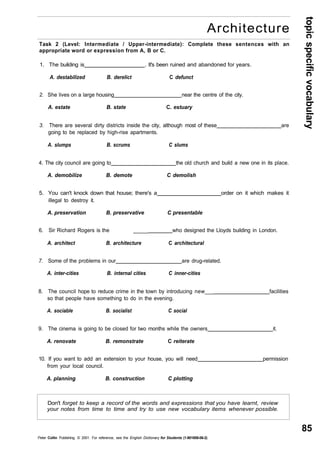 topic specific vocabulary 
85 
Architecture 
Task 2 (Level: Intermediate / Upper-intermediate): Complete these sentences with an 
appropriate word or expression from A, B or C. 
1. The building is . It's been ruined and abandoned for years. 
A. destabilized B. derelict C defunct 
2. She lives on a large housing near the centre of the city. 
A. estate B. state C. estuary 
3. There are several dirty districts inside the city, although most of these are 
going to be replaced by high-rise apartments. 
A. slumps B. scrums C slums 
4. The city council are going to the old church and build a new one in its place. 
A. demobilize B. demote C demolish 
5. You can't knock down that house; there's a order on it which makes it 
illegal to destroy it. 
A. preservation B. preservative C presentable 
6. Sir Richard Rogers is the _____ who designed the Lloyds building in London. 
A. architect B. architecture C architectural 
7. Some of the problems in our are drug-related. 
A. inter-cities B. internal cities C inner-cities 
8. The council hope to reduce crime in the town by introducing new___ facilities 
so that people have something to do in the evening. 
A. sociable B. socialist C social 
9. The cinema is going to be closed for two months while the owners it. 
A. renovate B. remonstrate C reiterate 
10. If you want to add an extension to your house, you will need permission 
from your local council. 
A. planning B. construction C plotting 
Don't forget to keep a record of the words and expressions that you have learnt, review 
your notes from time to time and try to use new vocabulary items whenever possible. 
Peter Collin Publishing. © 2001. For reference, see the English Dictionary for Students (1-901659-06-2) 
 