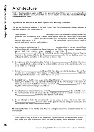 topic specific vocabulary 
86 
Architecture 
Task 3: Now look at this report and fill in the gaps with one of the words or expressions from 
Tasks 1 and 2. In some cases, more than one answer may be possible. You may need to change 
some of the word forms. 
Report from the director of the West Twyford Town Planning Committee 
The last year has been a busy one for the West Twyford Town Planning Committee. Outlined below are a 
few of the areas we have concentrated on. 
1. Applications for 1 permission from home owners who want to develop their 
properties have increased by 50%. However, many of these homes are historic buildings and have 
2 orders which prevent them from being altered externally. At present, we 
can only allow owners to 3 the inside of their homes (including installing 
central heating and improved wall insulation). 
2. Last summer we invited several 4 to design plans for the new council offices 
on Peach Street. We eventually chose Barnard, Jackson and Willis, a local company. It was generally 
agreed that their design, which included a grey tinted 5 
6 at the front of the building, was the most aesthetically pleasing. They are 
currently in the process of laying the 7 for the new building, which we 
understand is taking some time as the land must be drained first. 
3. In response to a lot of complaints about the lack of 8 facilities in the town, 
it was agreed at last month's meeting that funds should be set aside for the construction of a new 
sports centre and youth club. 
4. Several 9 buildings which have been ruined and abandoned for over five 
years are to be knocked down. In their place, a new housing 10 will be built. 
This will provide twenty new homes within the next two years. 
5. Everybody agrees that the new shops on the High Street are 11 . It is 
certainly true that they are very ugly and out of keeping with the other buildings on the street. In 
future, we must ensure that all new buildings are built in a 12 style so that 
they fit in with the older buildings around them. 
6. There has been an increased crime rate in the 13 to the east of the town. 
We plan to demolish these dirty areas within the next eight years and re-house the residents in new 
14 apartments in the Berkely Heath district. 
7. In an attempt to help the environment, we are going to make the town hall more 
15 .Windows will be double-glazed, walls and ceilings will be insulated and 
we will replace the current central heating system. 
My next report will be in two months' time. Anybody wishing to discuss these issues can contact me on 
extension 287. 
Don't forget to keep a record of the words and expressions that you have learnt, review 
your notes from time to time and try to use new vocabulary items whenever possible. 
Peter Collin Publishing. © 2001. For reference, see the English Dictionary for Students (1-901659-06-2) 
 