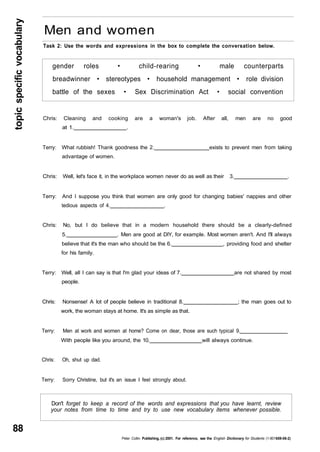 topic specific vocabulary 88 
Men and women 
Task 2: Use the words and expressions in the box to complete the conversation below. 
gender roles • child-rearing • male counterparts 
breadwinner • stereotypes • household management • role division 
battle of the sexes • Sex Discrimination Act • social convention 
Chris: Cleaning and cooking are a woman's job. After all, men are no good 
at 1. . 
Terry: What rubbish! Thank goodness the 2. exists to prevent men from taking 
advantage of women. 
Chris: Well, let's face it, in the workplace women never do as well as their 3. . 
Terry: And I suppose you think that women are only good for changing babies' nappies and other 
tedious aspects of 4. . 
Chris: No, but I do believe that in a modern household there should be a clearly-defined 
5. . Men are good at DIY, for example. Most women aren't. And I'll always 
believe that it's the man who should be the 6. , providing food and shelter 
for his family. 
Terry: Well, all I can say is that I'm glad your ideas of 7. are not shared by most 
people. 
Chris: Nonsense! A lot of people believe in traditional 8. ; the man goes out to 
work, the woman stays at home. It's as simple as that. 
Terry: Men at work and women at home? Come on dear, those are such typical 9. 
With people like you around, the 10. will always continue. 
Chris: Oh, shut up dad. 
Terry: Sorry Christine, but it's an issue I feel strongly about. 
Don't forget to keep a record of the words and expressions that you have learnt, review 
your notes from time to time and try to use new vocabulary items whenever possible. 
Peter Collin Publishing, (c) 2001. For reference, see the English Dictionary for Students (1-901659-06-2) 
 
