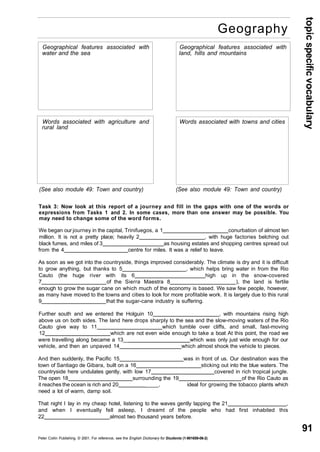 topic specific vocabulary 
91 
Geography 
Geographical features associated with 
water and the sea 
Words associated with agriculture and 
rural land 
Geographical features associated with 
land, hills and mountains 
Words associated with towns and cities 
(See also module 49: Town and country) (See also module 49: Town and country) 
Task 3: Now look at this report of a journey and fill in the gaps with one of the words or 
expressions from Tasks 1 and 2. In some cases, more than one answer may be possible. You 
may need to change some of the word forms. 
We began our journey in the capital, Trinifuegos, a 1 conurbation of almost ten 
million. It is not a pretty place; heavily 2 , with huge factories belching out 
black fumes, and miles of 3 as housing estates and shopping centres spread out 
from the 4 centre for miles. It was a relief to leave. 
As soon as we got into the countryside, things improved considerably. The climate is dry and it is difficult 
to grow anything, but thanks to 5 , which helps bring water in from the Rio 
Cauto (the huge river with its 6 high up in the snow-covered 
7 of the Sierra Maestra 8 ), the land is fertile 
enough to grow the sugar cane on which much of the economy is based. We saw few people, however, 
as many have moved to the towns and cities to look for more profitable work. It is largely due to this rural 
9 that the sugar-cane industry is suffering. 
Further south and we entered the Holguin 10 , with mountains rising high 
above us on both sides. The land here drops sharply to the sea and the slow-moving waters of the Rio 
Cauto give way to 11 which tumble over cliffs, and small, fast-moving 
12 which are not even wide enough to take a boat At this point, the road we 
were travelling along became a 13__ which was only just wide enough for our 
vehicle, and then an unpaved 14 which almost shook the vehicle to pieces. 
And then suddenly, the Pacific 15 was in front of us. Our destination was the 
town of Santiago de Gibara, built on a 16 sticking out into the blue waters. The 
countryside here undulates gently, with low 17 covered in rich tropical jungle. 
The open 18 surrounding the 19 of the Rio Cauto as 
it reaches the ocean is rich and 20 ____, ideal for growing the tobacco plants which 
need a lot of warm, damp soil. 
That night I lay in my cheap hotel, listening to the waves gently lapping the 21 , 
and when I eventually fell asleep, I dreamt of the people who had first inhabited this 
22 almost two thousand years before. 
Peter Collin Publishing. © 2001. For reference, see the English Dictionary for Students (1-901659-06-2) 
 