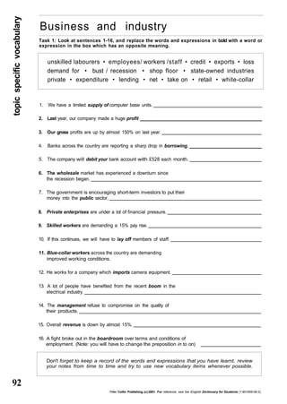 topic specific vocabulary 92 
Business and industry 
Task 1: Look at sentences 1-16, and replace the words and expressions in bold with a word or 
expression in the box which has an opposite meaning. 
unskilled labourers • employees/ workers /staff • credit • exports • loss 
demand for • bust / recession • shop floor • state-owned industries 
private • expenditure • lending • net • take on • retail • white-collar 
1. We have a limited supply of computer base units. 
2. Last year, our company made a huge profit 
3. Our gross profits are up by almost 150% on last year. 
4. Banks across the country are reporting a sharp drop in borrowing. 
5. The company will debit your bank account with £528 each month. 
6. The wholesale market has experienced a downturn since 
the recession began. 
7. The government is encouraging short-term investors to put their 
money into the public sector, 
8. Private enterprises are under a lot of financial pressure. 
9. Skilled workers are demanding a 15% pay rise. 
10. If this continues, we will have to lay off members of staff. 
11. Blue-collar workers across the country are demanding 
improved working conditions. 
12. He works for a company which imports camera equipment. 
13. A lot of people have benefited from the recent boom in the 
electrical industry. 
14. The management refuse to compromise on the quality of 
their products. 
15. Overall revenue is down by almost 15%. 
16. A fight broke out in the boardroom over terms and conditions of 
employment. (Note: you will have to change the preposition in to on) 
Don't forget to keep a record of the words and expressions that you have learnt, review 
your notes from time to time and try to use new vocabulary items whenever possible. 
Peter Collin Publishing, (c) 2001. For reference, see the English Dictionary for Students (1-901659-06-2) 
 