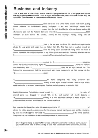 topic specific vocabulary 
94 
Business and industry 
Task 3: Now look at this extract from a business programme and fill in the gaps with one of 
the words or expressions from Tasks 1 and 2, In some cases, more than one answer may be 
possible. You may need to change some of the word forms. 
1 rates are to rise by a further half a percent next month, putting 
further pressure on homeowners paying mortgages. It will also discourage people from 
2 money from the high street banks, who are already under a lot 
of pressure. Last year, the National Bank was forced to 3 _______ 2,000 
members of staff across the country, adding to the country's rapidly rising rate of 
4 ' . 
5 rose in the last year by almost 6%, despite the government's 
pledge to keep price and wage rises no higher than 3%. This has had a negative impact on 
6 , since the strong pound coupled with rising prices has made it 
almost impossible for foreign companies to buy British goods and services. Especially affected are the 
7 producing Pharmaceuticals and chemicals. 
8 workers in 9 . __ industries 
across the country are demanding higher 10 . Unions and workers 
are negotiating with 11 chiefs for an eight percent rise. This 
follows the announcement that the government want more investors to put their money into the 
12 __ sector. 
13 for home computers has finally overtaken the 
14 , making it once again a seller's market. There is now a two-week 
waiting list to receive a new computer. This has pushed prices up by almost a third. 
Bradford Aerospace Technologies, where overall 15 for sales of 
aircraft parts has dropped by almost 10% in the last quarter, will shortly become a 
16 industry in a final desperate attempt to keep it open. The 
government has promised it will keep on the current workforce. 
Bad news too for Ranger Cars, who this week announced a 17 ______ of 
almost five million pounds. A spokesman for the company blamed high labour costs and the reluctance 
by union leaders to approve increased 18 at the firm's factories. 
They insist that the installation of new machinery will lead to redundancies. 
Don't forget to keep a record of the words and expressions that you have learnt, review 
your notes from time to time and try to use new vocabulary items whenever possible. 
Peter Collin Publishing. © 2001. For reference, see the English Dictionary for Students (1-901659-06-2' 
 