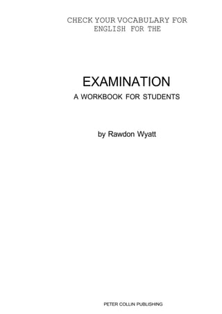 CHECK YOUR VOCABULARY FOR 
ENGLISH FOR THE 
EXAMINATION 
A WORKBOOK FOR STUDENTS 
by Rawdon Wyatt 
PETER COLLIN PUBLISHING 
 
