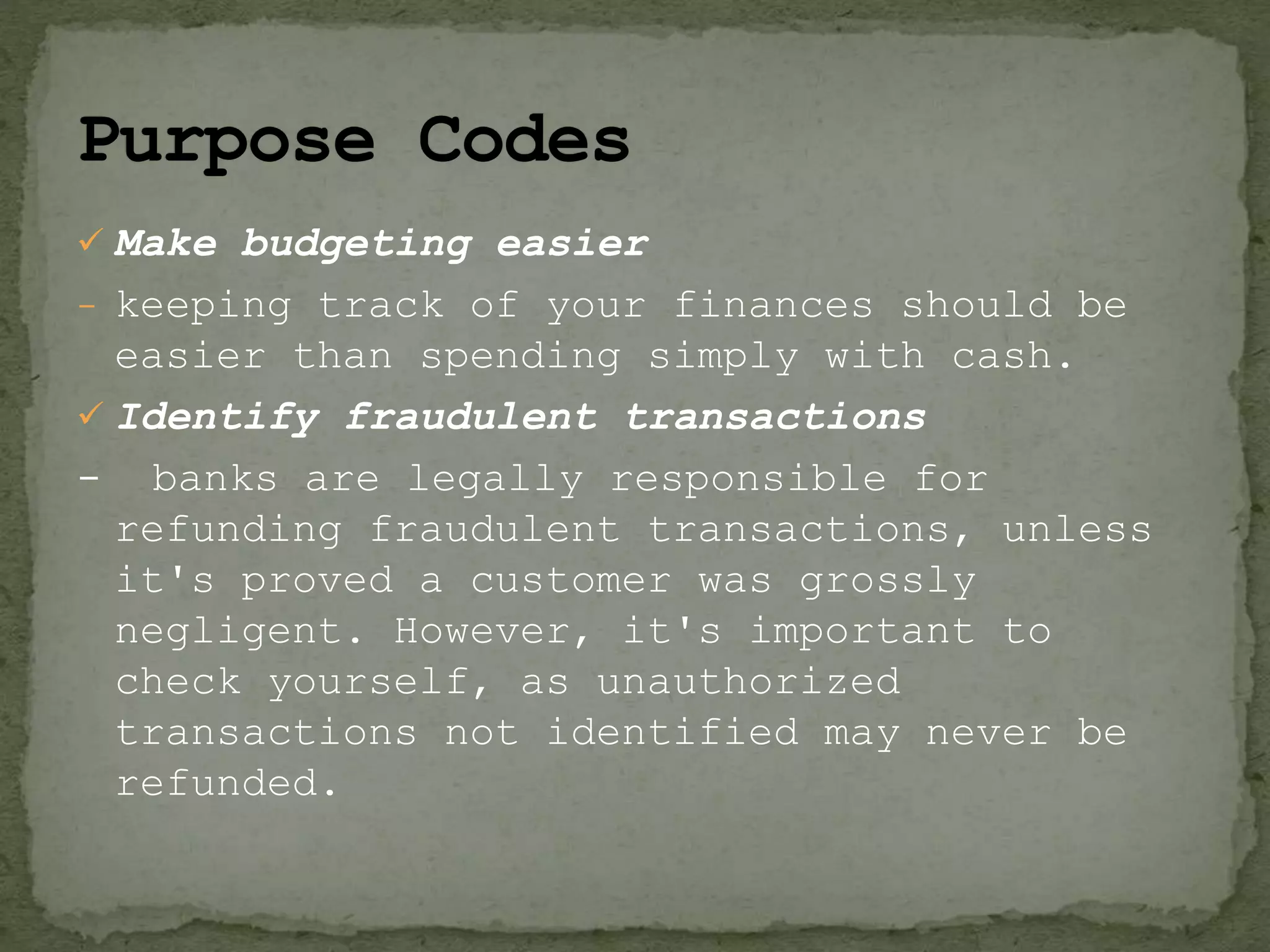  Make budgeting easier
- keeping track of your finances should be
easier than spending simply with cash.
 Identify fraudulent transactions
- banks are legally responsible for
refunding fraudulent transactions, unless
it's proved a customer was grossly
negligent. However, it's important to
check yourself, as unauthorized
transactions not identified may never be
refunded.
 