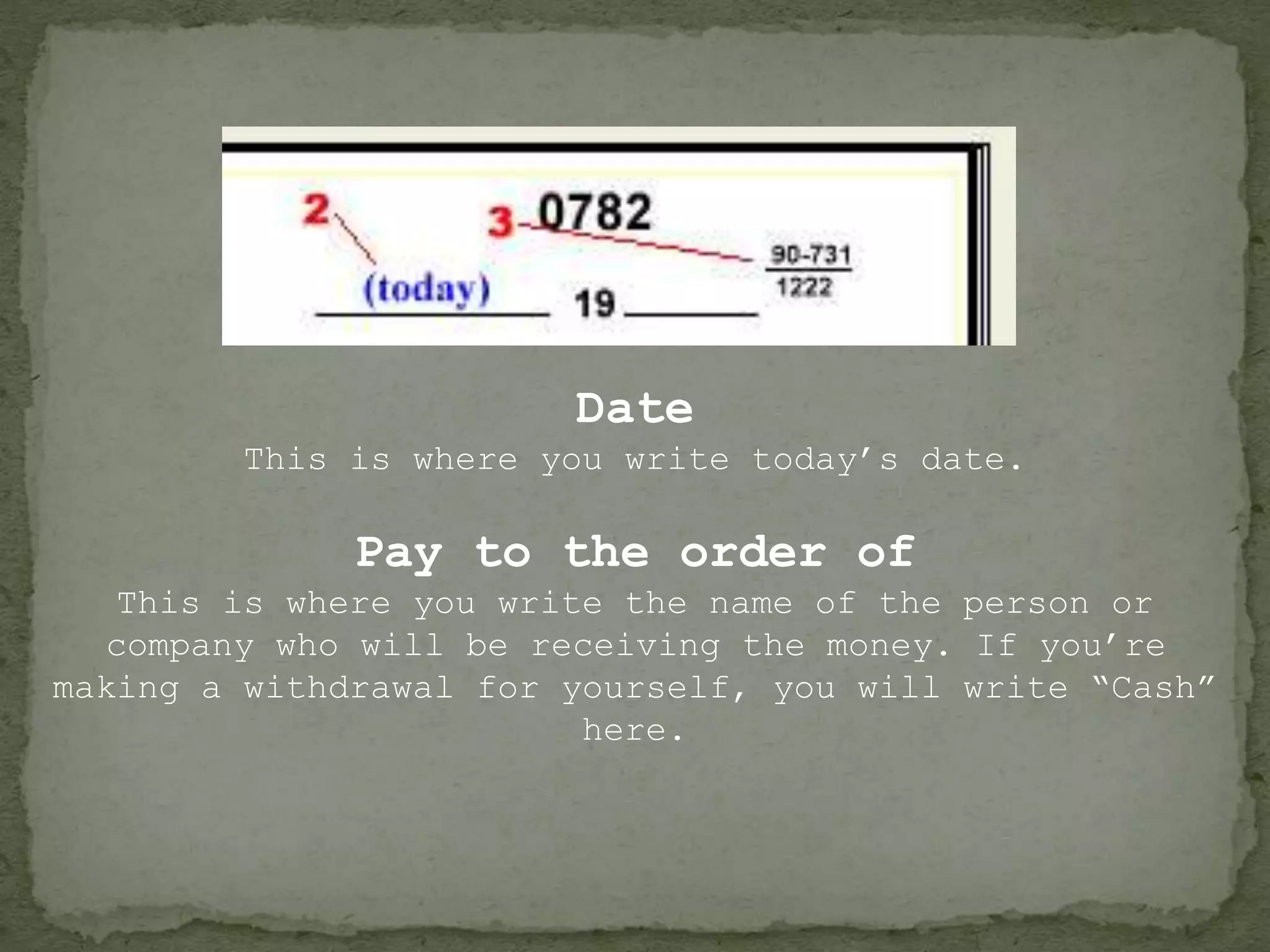 Date
This is where you write today’s date.
Pay to the order of
This is where you write the name of the person or
company who will be receiving the money. If you’re
making a withdrawal for yourself, you will write “Cash”
here.
 