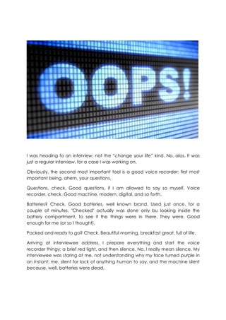 I was heading to an interview; not the “change your life” kind. No, alas. It was
just a regular interview, for a case I was working on.
Obviously, the second most important tool is a good voice recorder; first most
important being, ahem, your questions.
Questions, check. Good questions, if I am allowed to say so myself. Voice
recorder, check. Good machine, modern, digital, and so forth.
Batteries? Check. Good batteries, well known brand. Used just once, for a
couple of minutes. "Checked" actually was done only bu looking inside the
battery compartment, to see if the things were in there. They were. Good
enough for me (or so I thought).
Packed and ready to go? Check. Beautiful morning, breakfast great, full of life.
Arriving at interviewee address, I prepare everything and start the voice
recorder thingy; a brief red light, and then silence. No, I really mean silence. My
interviewee was staring at me, not understanding why my face turned purple in
an instant; me, silent for lack of anything human to say, and the machine silent
because, well, batteries were dead.
 