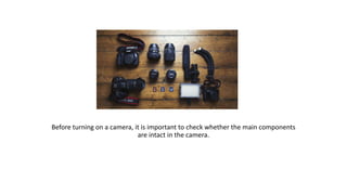 Before turning on a camera, it is important to check whether the main components
are intact in the camera.
 
