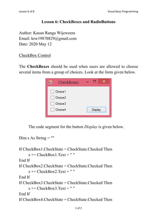 Lesson 6 of 8 Visual Basic Programming
1 of 2
Lesson 6: CheckBoxes and RadioButtons
Author: Kasun Ranga Wijeweera
Email: krw19870829@gmail.com
Date: 2020 May 12
CheckBox Control
The CheckBoxes should be used when users are allowed to choose
several items from a group of choices. Look at the form given below.
The code segment for the button Display is given below.
Dim s As String = ""
If CheckBox1.CheckState = CheckState.Checked Then
s += CheckBox1.Text + " "
End If
If CheckBox2.CheckState = CheckState.Checked Then
s += CheckBox2.Text + " "
End If
If CheckBox3.CheckState = CheckState.Checked Then
s += CheckBox3.Text + " "
End If
If CheckBox4.CheckState = CheckState.Checked Then
 
