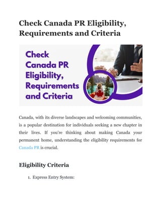 Check Canada PR Eligibility,
Requirements and Criteria
Canada, with its diverse landscapes and welcoming communities,
is a popular destination for individuals seeking a new chapter in
their lives. If you're thinking about making Canada your
permanent home, understanding the eligibility requirements for
Canada PR is crucial.
Eligibility Criteria
1. Express Entry System:
 