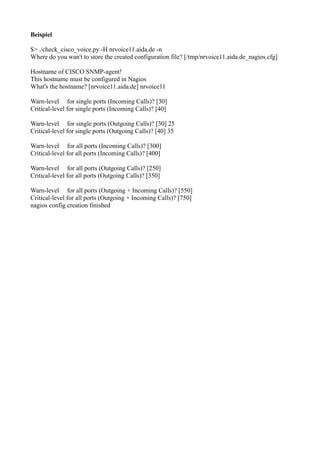 Beispiel

$> ./check_cisco_voice.py -H nrvoice11.aida.de -n
Where do you wan't to store the created configuration file? [/tmp/nrvoice11.aida.de_nagios.cfg]

Hostname of CISCO SNMP-agent!
This hostname must be configured in Nagios
What's the hostname? [nrvoice11.aida.de] nrvoice11

Warn-level for single ports (Incoming Calls)? [30]
Critical-level for single ports (Incoming Calls)? [40]

Warn-level for single ports (Outgoing Calls)? [30] 25
Critical-level for single ports (Outgoing Calls)? [40] 35

Warn-level for all ports (Incoming Calls)? [300]
Critical-level for all ports (Incoming Calls)? [400]

Warn-level for all ports (Outgoing Calls)? [250]
Critical-level for all ports (Outgoing Calls)? [350]

Warn-level for all ports (Outgoing + Incoming Calls)? [550]
Critical-level for all ports (Outgoing + Incoming Calls)? [750]
nagios config creation finished
 