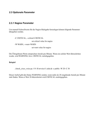 2.3 Optionale Parameter



2.3.1 Nagios Parameter

Um manuell Schwellwerte für die Nagios Rückgabe festzulegen können folgende Parameter
übergeben werden.


       -C CRITICAL, --critical=CRITICAL
                            set critical value for nagios
       -W WARN, --warn=WARN
                            set warn value for nagios


Die Übergebenen Werte entsprechen Anrufe pro Minute. Wenn ein solcher Wert überschritten
wurde, wird WARNING, bzw. CRITICAL zurückgegeben.


Beispiel


       ./check_cisco_voice.py -I 8 -H nrvoice11.aida.de -c public -W 20 -C 30


Dieser Aufruf gibt den Status WARNING zurück, wenn mehr als 20 eingehende Anrufe pro Minute
statt finden. Wenn er Wert 30 überschreitet wird CRITICAL zurückgegeben.
 