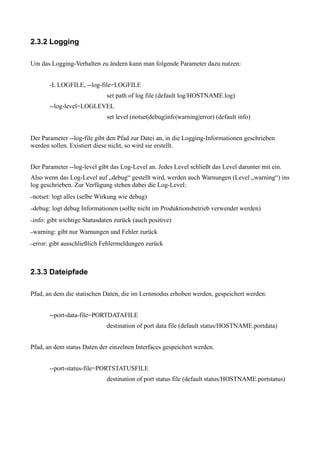 2.3.2 Logging

Um das Logging-Verhalten zu ändern kann man folgende Parameter dazu nutzen:


          -L LOGFILE, --log-file=LOGFILE
                                set path of log file (default log/HOSTNAME.log)
          --log-level=LOGLEVEL
                                set level (notset|debug|info|warning|error) (default info)


Der Parameter --log-file gibt den Pfad zur Datei an, in die Logging-Informationen geschrieben
werden sollen. Existiert diese nicht, so wird sie erstellt.


Der Parameter --log-level gibt das Log-Level an. Jedes Level schließt das Level darunter mit ein.
Also wenn das Log-Level auf „debug“ gestellt wird, werden auch Warnungen (Level „warning“) ins
log geschrieben. Zur Verfügung stehen dabei die Log-Level:
–notset:   logt alles (selbe Wirkung wie debug)
–debug:    logt debug Informationen (sollte nicht im Produktionsbetrieb verwendet werden)
–info:   gibt wichtige Statusdaten zurück (auch positive)
–warning:    gibt nur Warnungen und Fehler zurück
–error:   gibt ausschließlich Fehlermeldungen zurück



2.3.3 Dateipfade

Pfad, an dem die statischen Daten, die im Lernmodus erhoben werden, gespeichert werden:


          --port-data-file=PORTDATAFILE
                                destination of port data file (default status/HOSTNAME.portdata)


Pfad, an dem status Daten der einzelnen Interfaces gespeichert werden.


          --port-status-file=PORTSTATUSFILE
                                destination of port status file (default status/HOSTNAME.portstatus)
 