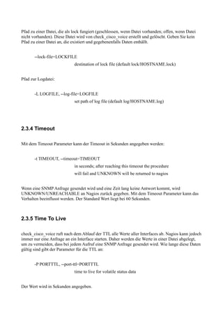 Pfad zu einer Datei, die als lock fungiert (geschlossen, wenn Datei vorhanden; offen, wenn Datei
nicht vorhanden). Diese Datei wird von check_cisco_voice erstellt und gelöscht. Geben Sie kein
Pfad zu einer Datei an, die existiert und gegebenenfalls Daten enthällt.


       --lock-file=LOCKFILE
                             destination of lock file (default lock/HOSTNAME.lock)


Pfad zur Logdatei:


       -L LOGFILE, --log-file=LOGFILE
                             set path of log file (default log/HOSTNAME.log)




2.3.4 Timeout

Mit dem Timeout Parameter kann der Timeout in Sekunden angegeben werden:


       -t TIMEOUT, --timeout=TIMEOUT
                             in seconds; after reaching this timeout the procedure
                             will fail and UNKNOWN will be returned to nagios


Wenn eine SNMP Anfrage gesendet wird und eine Zeit lang keine Antwort kommt, wird
UNKNOWN/UNREACHABLE an Nagios zurück gegeben. Mit dem Timeout Parameter kann das
Verhalten beeinflusst werden. Der Standard Wert liegt bei 60 Sekunden.



2.3.5 Time To Live

check_cisco_voice ruft nach dem Ablauf der TTL alle Werte aller Interfaces ab. Nagios kann jedoch
immer nur eine Anfrage an ein Interface starten. Daher werden die Werte in einer Datei abgelegt,
um zu vermeiden, dass bei jedem Aufruf eine SNMP Anfrage gesendet wird. Wie lange diese Daten
gültig sind gibt der Parameter für die TTL an:


       -P PORTTTL, --port-ttl=PORTTTL
                             time to live for volatile status data


Der Wert wird in Sekunden angegeben.
 
