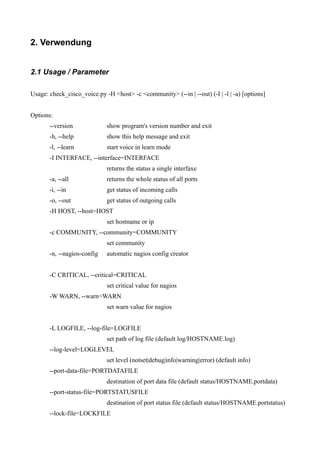 2. Verwendung


2.1 Usage / Parameter

Usage: check_cisco_voice.py -H <host> -c <community> (--in | --out) (-I | -l | -a) [options]


Options:
       --version             show program's version number and exit
       -h, --help            show this help message and exit
       -l, --learn           start voice in learn mode
       -I INTERFACE, --interface=INTERFACE
                             returns the status a single interfaxe
       -a, --all             returns the whole status of all ports
       -i, --in              get status of incoming calls
       -o, --out             get status of outgoing calls
       -H HOST, --host=HOST
                             set hostname or ip
       -c COMMUNITY, --community=COMMUNITY
                             set community
       -n, --nagios-config   automatic nagios config creator


       -C CRITICAL, --critical=CRITICAL
                             set critical value for nagios
       -W WARN, --warn=WARN
                             set warn value for nagios


       -L LOGFILE, --log-file=LOGFILE
                             set path of log file (default log/HOSTNAME.log)
       --log-level=LOGLEVEL
                             set level (notset|debug|info|warning|error) (default info)
       --port-data-file=PORTDATAFILE
                             destination of port data file (default status/HOSTNAME.portdata)
       --port-status-file=PORTSTATUSFILE
                             destination of port status file (default status/HOSTNAME.portstatus)
       --lock-file=LOCKFILE
 