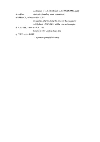 destination of lock file (default lock/HOSTNAME.lock)
-d, --debug       start voice in debug mode (max output)
-t TIMEOUT, --timeout=TIMEOUT
                  in seconds; after reaching this timeout the procedure
                  will fail and UNKNOWN will be returned to nagios
-P PORTTTL, --port-ttl=PORTTTL
                  time to live for volatile status data
-p PORT, --port=PORT
                  TCP port of agent (default 161)
 