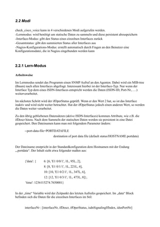 2.2 Modi

check_cisco_voice kann in 4 verschiedenen Modi aufgerufen werden.
–Lernmodus: wird benötigt um statische Daten zu sammeln und diese persistent abzuspeichern
–Interface-Modus: gibt den Status eines einzelnen Interfaces zurück
–Gesamtstatus: gibt den summierten Status aller Interfaces aus
–Nagios-Konfigurations-Modus: erstellt automatisch durch Fragen an den Benutzer eine
Konfigurationsdatei, die in Nagios eingebunden werden kann



2.2.1 Lern-Modus

Arbeitsweise

Im Lernmodus sendet das Programm einen SNMP Aufruf an den Agenten. Dabei wird ein MIB-tree
(Baum) nach allen Interfaces abgefragt. Interessant hierbei ist der Interface-Typ. Nur wenn der
Interface Typ dem eines ISDN-Interfaces entspricht werden die Daten (ISDN-ID, Port-Nr., …)
weiterverarbeitet.

Im nächsten Schritt wird der ifOperStatus geprüft. Wenn er den Wert 2 hat, so ist das Interface
inaktiv und wird nicht weiter betrachtet. Hat der ifOperStatus jedoch einen anderen Wert, so werden
die Daten weiter verarbeitet.

Zu den übrig gebliebenen Datensätzen (aktive ISDN-Interfaces) kommen Attribute, wie z.B. die
ifDescr hinzu. Nach dem Sammeln der statischen Daten werden sie persistent in eine Datei
gespeichert. Den Dateinamen kann man mit folgendem Parameter ändern:

       --port-data-file=PORTDATAFILE
                             destination of port data file (default status/HOSTNAME.portdata)


Der Dateiname enstpricht in der Standardkonfiguration dem Hostnamen mit der Endung
„.portdata“. Der Inhalt sieht etwa folgender maßen aus:


       {'data': {    6: [6, 'E1 0/0/1', 1L, 95L, 2],
                     8: [8, 'E1 0/1/1', 1L, 221L, 4],
                     10: [10, 'E1 0/2/1', 1L, 347L, 6],
                     12: [12, 'E1 0/3/1', 1L, 473L, 8]},
       'time': 1236115274.7650001}


In der „time“ Variable wird der Zeitpunkt des letzten Aufrufes gespeichert. Im „data“ Block
befinden sich die Daten für die einzelnen Interfaces im Stil:


       interfaceNr : [interfaceNr, ifDescr, ifOperStatus, isdnSignalingIfIndex, idsnPortNr]
 