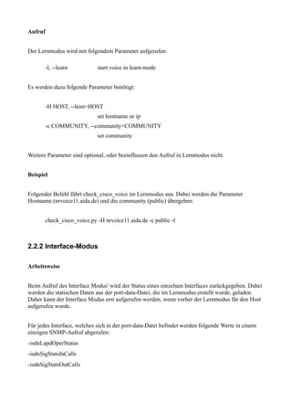 Aufruf


Der Lernmodus wird mit folgendem Parameter aufgerufen:

         -l, --learn          start voice in learn mode


Es werden dazu folgende Parameter benötigt:


         -H HOST, --host=HOST
                              set hostname or ip
         -c COMMUNITY, --community=COMMUNITY
                              set community


Weitere Parameter sind optional, oder beeinflussen den Aufruf in Lernmodus nicht.


Beispiel


Folgender Befehl führt check_cisco_voice im Lernmodus aus. Dabei werden die Parameter
Hostname (nrvoice11.aida.de) und die community (public) übergeben:


         check_cisco_voice.py -H nrvoice11.aida.de -c public -l



2.2.2 Interface-Modus

Arbeitsweise


Beim Aufruf des Interface Modus' wird der Status eines einzelnen Interfaces zurückgegeben. Dabei
werden die statischen Daten aus der port-data-Datei, die im Lernmodus erstellt wurde, geladen.
Daher kann der Interface Modus erst aufgerufen werden, wenn vorher der Lernmodus für den Host
aufgerufen wurde.


Für jedes Interface, welches sich in der port-data-Datei befindet werden folgende Werte in einem
einzigen SNMP-Aufruf abgerufen:
–isdnLapdOperStatus

–isdnSigStatsInCalls

–isdnSigStatsOutCalls
 