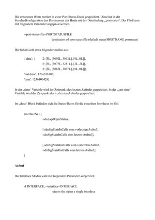 Die erhobenen Werte werden in einer Port-Status-Datei gespeichert. Diese hat in der
Standardkonfiguration den Dateinamen des Hosts mit der Dateiändung „.portstatus“. Der Pfad kann
mit folgendem Parameter angepasst werden:


         --port-status-file=PORTSTATUSFILE
                                  destination of port status file (default status/HOSTNAME.portstatus)


Der Inhalt sieht etwa folgender maßen aus:

         {'data': {        2: [3L, [3092L, 3093L], [0L, 0L]],
                           6: [3L, [3075L, 3281L], [2L, 2L]],
                           8: [3L, [3067L, 3067L], [0L, 0L]]},
         'last-time': 1236106300,
         'time': 1236106428}


In der „time“ Variable wird der Zeitpunkt des letzten Aufrufes gespeichert. In der „last-time“
Variable wird der Zeitpunkt des vorletzten Aufrufes gespeichert.


Im „data“ Block befinden sich die Status-Daten für die einzelnen Interfaces im Stil:


         interfaceNr : [
                           isdnLapdOperStatus,


                           [isdnSigStatsInCalls vom vorletzten Aufruf,
                           isdnSigStatsInCalls vom letzten Aufruf,],


                           [isdnSigStatsOutCalls vom vorletzten Aufruf,
                           isdnSigStatsOutCalls vom letzten Aufruf,]
         ]


Aufruf


Der Interface Modus wird mit folgendem Parameter aufgerufen:


         -I INTERFACE, --interface=INTERFACE
                                  returns the status a single interfaxe
 