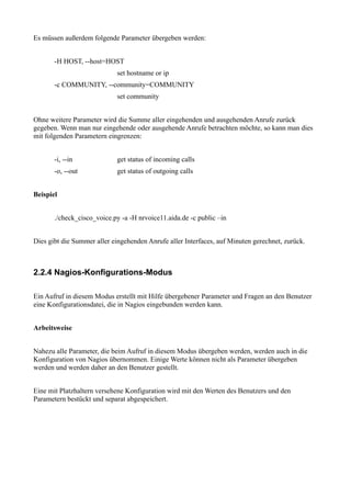 Es müssen außerdem folgende Parameter übergeben werden:


       -H HOST, --host=HOST
                            set hostname or ip
       -c COMMUNITY, --community=COMMUNITY
                            set community


Ohne weitere Parameter wird die Summe aller eingehenden und ausgehenden Anrufe zurück
gegeben. Wenn man nur eingehende oder ausgehende Anrufe betrachten möchte, so kann man dies
mit folgenden Parametern eingrenzen:


       -i, --in             get status of incoming calls
       -o, --out            get status of outgoing calls


Beispiel


       ./check_cisco_voice.py -a -H nrvoice11.aida.de -c public –in


Dies gibt die Summer aller eingehenden Anrufe aller Interfaces, auf Minuten gerechnet, zurück.



2.2.4 Nagios-Konfigurations-Modus

Ein Aufruf in diesem Modus erstellt mit Hilfe übergebener Parameter und Fragen an den Benutzer
eine Konfigurationsdatei, die in Nagios eingebunden werden kann.


Arbeitsweise


Nahezu alle Parameter, die beim Aufruf in diesem Modus übergeben werden, werden auch in die
Konfiguration von Nagios übernommen. Einige Werte können nicht als Parameter übergeben
werden und werden daher an den Benutzer gestellt.


Eine mit Platzhaltern versehene Konfiguration wird mit den Werten des Benutzers und den
Parametern bestückt und separat abgespeichert.
 