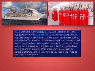 You cannot predict any unfortunate event hence it is advised to
ship owners to have CO2 & marine CO2 systems present on their
ships at all times. Even the smallest fire that breaks out can turn to
a huge ball of fire which would risk the safety of the passengers and
the ship itself. A short circuit can happen even in the middle of the
night when the passengers are asleep or if the ship is docked and
there’s no one on board it. When there aren’t people alert to
handle the flames on their own, how do you expect the fire to be
controlled if it happens?
 