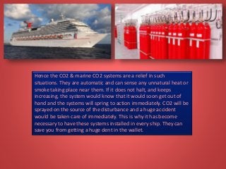 Hence the CO2 & marine CO2 systems are a relief in such
situations. They are automatic and can sense any unnatural heat or
smoke taking place near them. If it does not halt, and keeps
increasing, the system would know that it would soon get out of
hand and the systems will spring to action immediately. CO2 will be
sprayed on the source of the disturbance and a huge accident
would be taken care of immediately. This is why it has become
necessary to have these systems installed in every ship. They can
save you from getting a huge dent in the wallet.
 